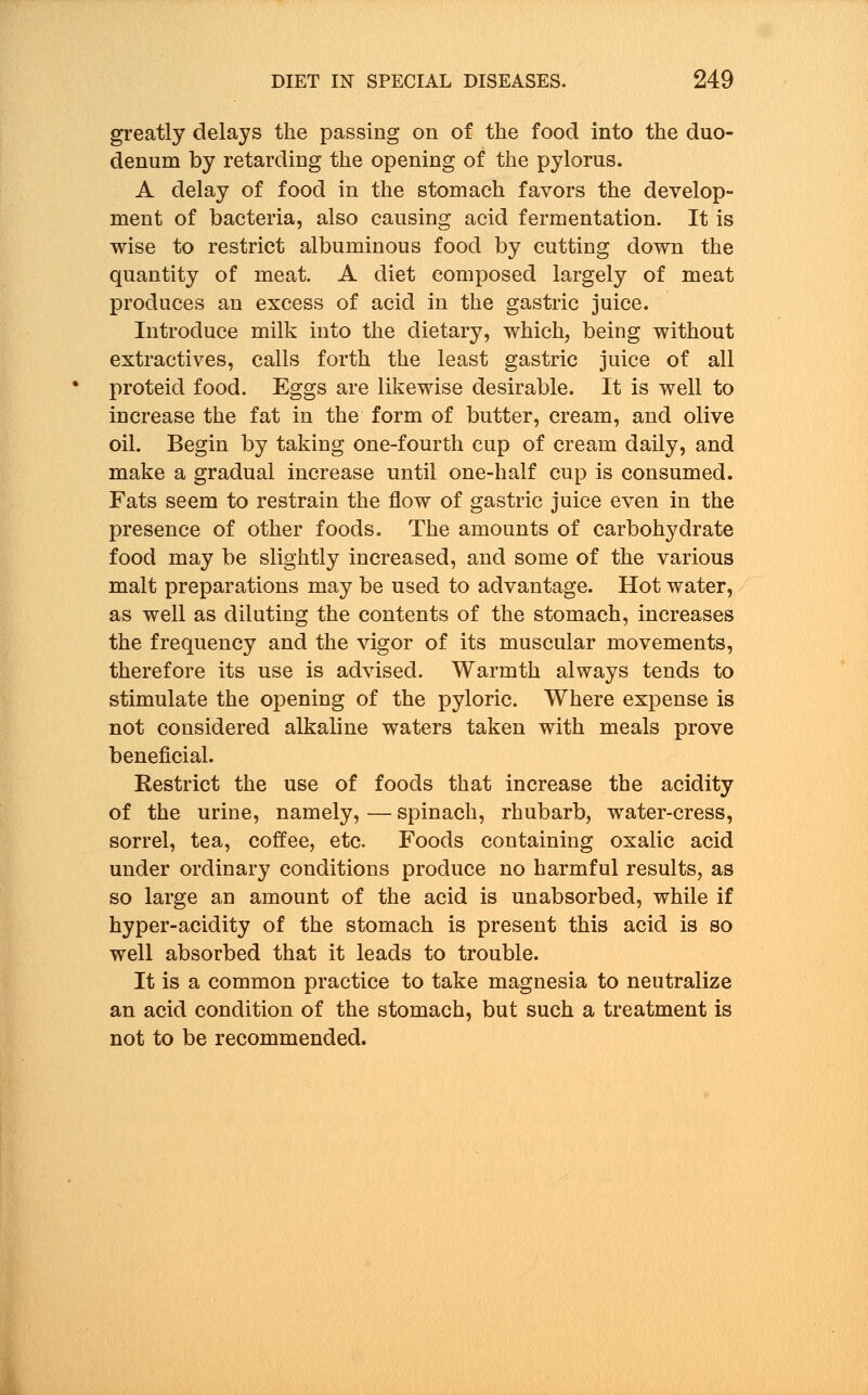 greatly delays the passing on of the food into the duo- denum by retarding the opening of the pylorus. A delay of food in the stomach favors the develop- ment of bacteria, also causing acid fermentation. It is wise to restrict albuminous food by cutting down the quantity of meat. A diet composed largely of meat produces an excess of acid in the gastric juice. Introduce milk into the dietary, which, being without extractives, calls forth the least gastric juice of all proteid food. Eggs are likewise desirable. It is well to increase the fat in the form of butter, cream, and olive oil. Begin by taking one-fourth cup of cream daily, and make a gradual increase until one-half cup is consumed. Fats seem to restrain the flow of gastric juice even in the presence of other foods. The amounts of carbohydrate food may be slightly increased, and some of the various malt preparations may be used to advantage. Hot water, as well as diluting the contents of the stomach, increases the frequency and the vigor of its muscular movements, therefore its use is advised. Warmth always tends to stimulate the opening of the pyloric. Where expense is not considered alkaline waters taken with meals prove beneficial. Restrict the use of foods that increase the acidity of the urine, namely, — spinach, rhubarb, water-cress, sorrel, tea, coffee, etc. Foods containing oxalic acid under ordinary conditions produce no harmful results, as so large an amount of the acid is unabsorbed, while if hyper-acidity of the stomach is present this acid is so well absorbed that it leads to trouble. It is a common practice to take magnesia to neutralize an acid condition of the stomach, but such a treatment is not to be recommended.