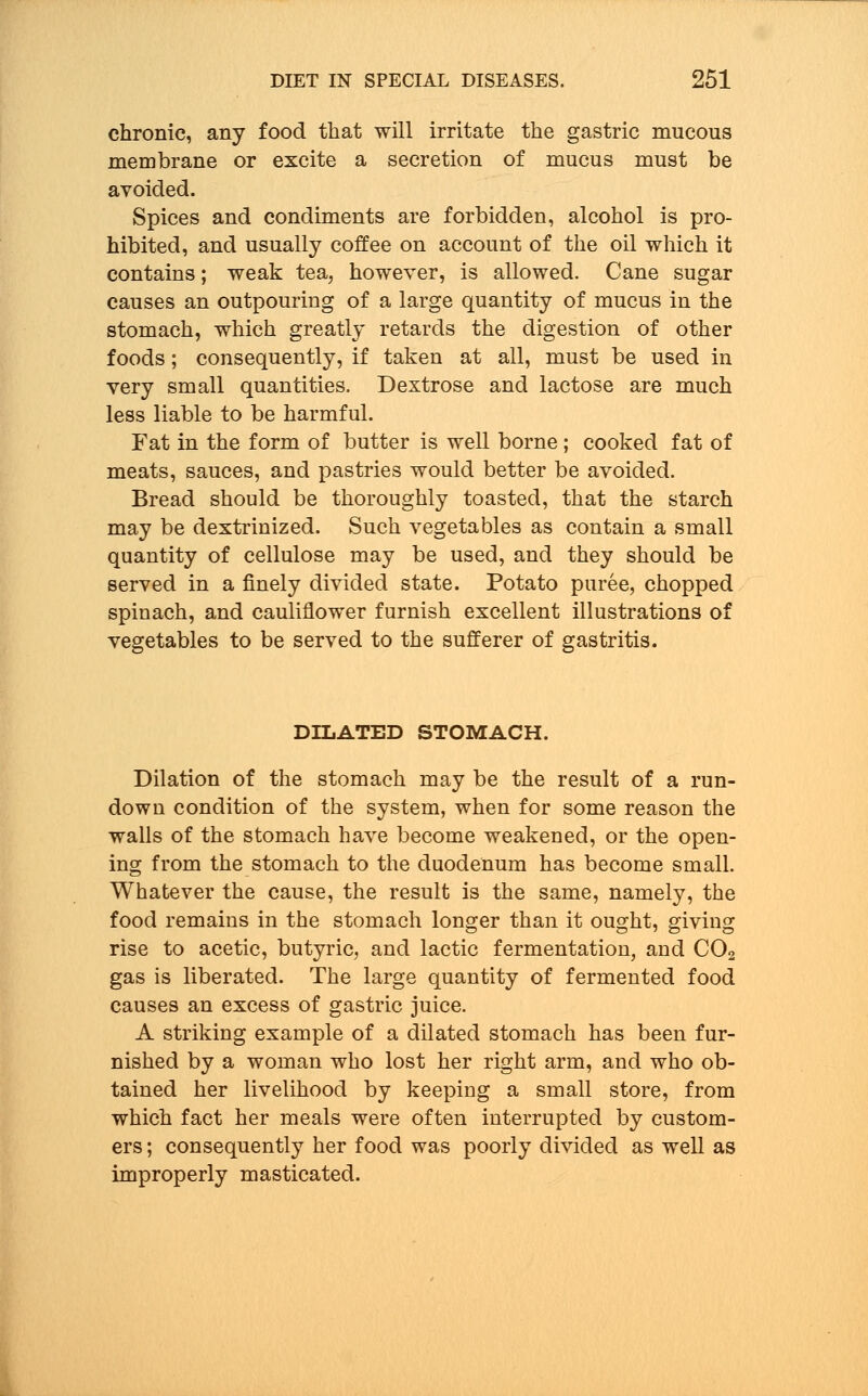 chronic, any food that will irritate the gastric mucous membrane or excite a secretion of mucus must be avoided. Spices and condiments are forbidden, alcohol is pro- hibited, and usually coffee on account of the oil which it contains; weak tea, however, is allowed. Cane sugar causes an outpouring of a large quantity of mucus in the stomach, which greatly retards the digestion of other foods; consequently, if taken at all, must be used in very small quantities. Dextrose and lactose are much less liable to be harmful. Fat in the form of butter is well borne; cooked fat of meats, sauces, and pastries would better be avoided. Bread should be thoroughly toasted, that the starch may be dextrinized. Such vegetables as contain a small quantity of cellulose may be used, and they should be served in a finely divided state. Potato puree, chopped spinach, and cauliflower furnish excellent illustrations of vegetables to be served to the sufferer of gastritis. DILATED STOMACH. Dilation of the stomach may be the result of a run- down condition of the system, when for some reason the walls of the stomach have become weakened, or the open- ing from the stomach to the duodenum has become small. Whatever the cause, the result is the same, namely, the food remains in the stomach longer than it ought, giving rise to acetic, butyric, and lactic fermentation, and C02 gas is liberated. The large quantity of fermented food causes an excess of gastric juice. A striking example of a dilated stomach has been fur- nished by a woman who lost her right arm, and who ob- tained her livelihood by keeping a small store, from which fact her meals were often interrupted by custom- ers ; consequently her food was poorly divided as well as improperly masticated.