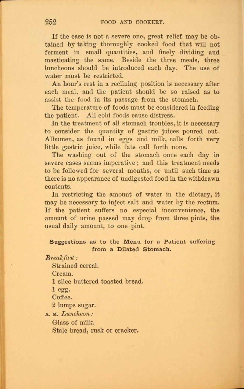 If the case is not a severe one, great relief may be ob- tained by taking thoroughly cooked food that will not ferment in small quantities, and finely dividing and masticating the same. Beside the three meals, three luncheons should be introduced each day. The use of water must be restricted. An hour's rest in a reclining position is necessary after each meal, and the patient should be so raised as to assist the food in its passage from the stomach. The temperature of foods must be considered in feeding the patient. All cold foods cause distress. In the treatment of all stomach troubles, it is necessary to consider the quantity of gastric juices poured out. Albumen, as found in eggs and milk, calls forth very little gastric juice, while fats call forth none. The washing out of the stomach once each day in severe cases seems imperative ; and this treatment needs to be followed for several months, or until such time as there is no appearance of undigested food in the withdrawn contents. In restricting the amount of water in the dietary, it may be necessary to inject salt and water by the rectum. If the patient suffers no especial inconvenience, the amount of urine passed may drop from three pints, the usual daily amount, to one pint. Suggestions as to the Menu for a Patient suffering from a Dilated Stomach. Breakfast: Strained cereal. Cream. 1 slice buttered toasted bread. 1 egg. Coffee. 2 lumps sugar. A. m. Luncheon: Glass of milk. Stale bread, rusk or cracker.