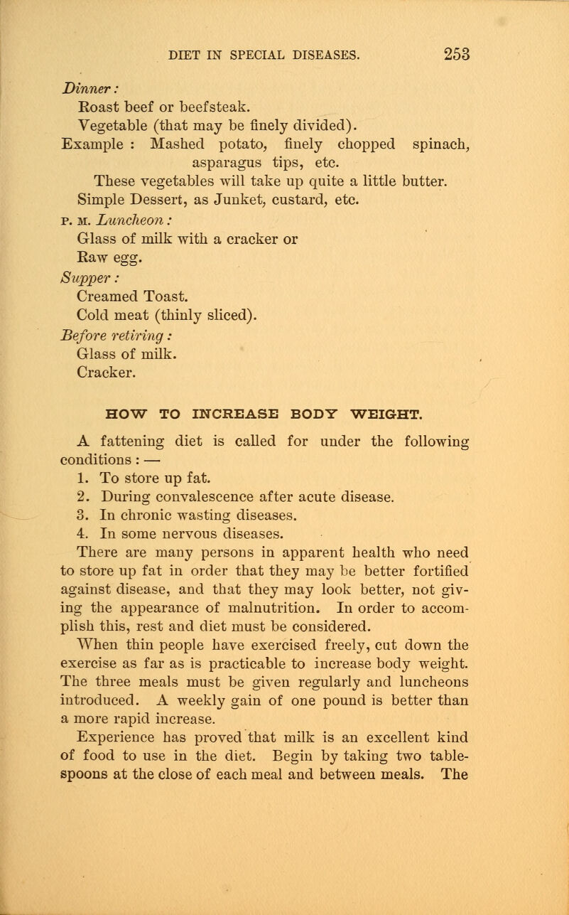 Dinner: Roast beef or beefsteak. Vegetable (that may be finely divided). Example : Mashed potato, finely chopped spinach, asparagus tips, etc. These vegetables will take up quite a little butter. Simple Dessert, as Junket, custard, etc. p. m. Luncheon: Glass of milk with a cracker or Kaw egg. Supper: Creamed Toast. Cold meat (thinly sliced). Before retiring: Glass of milk. Cracker. HOW TO INCREASE BODY WEIGHT. A fattening diet is called for under the following conditions : — 1. To store up fat. 2. During convalescence after acute disease. 3. In chronic wasting diseases. 4. In some nervous diseases. There are many persons in apparent health who need to store up fat in order that they may be better fortified against disease, and that they may look better, not giv- ing the appearance of malnutrition. In order to accom- plish this, rest and diet must be considered. When thin people have exercised freely, cut down the exercise as far as is practicable to increase body weight. The three meals must be given regularly and luncheons introduced. A weekly gain of one pound is better than a more rapid increase. Experience has proved that milk is an excellent kind of food to use in the diet. Begin by taking two table- spoons at the close of each meal and between meals. The