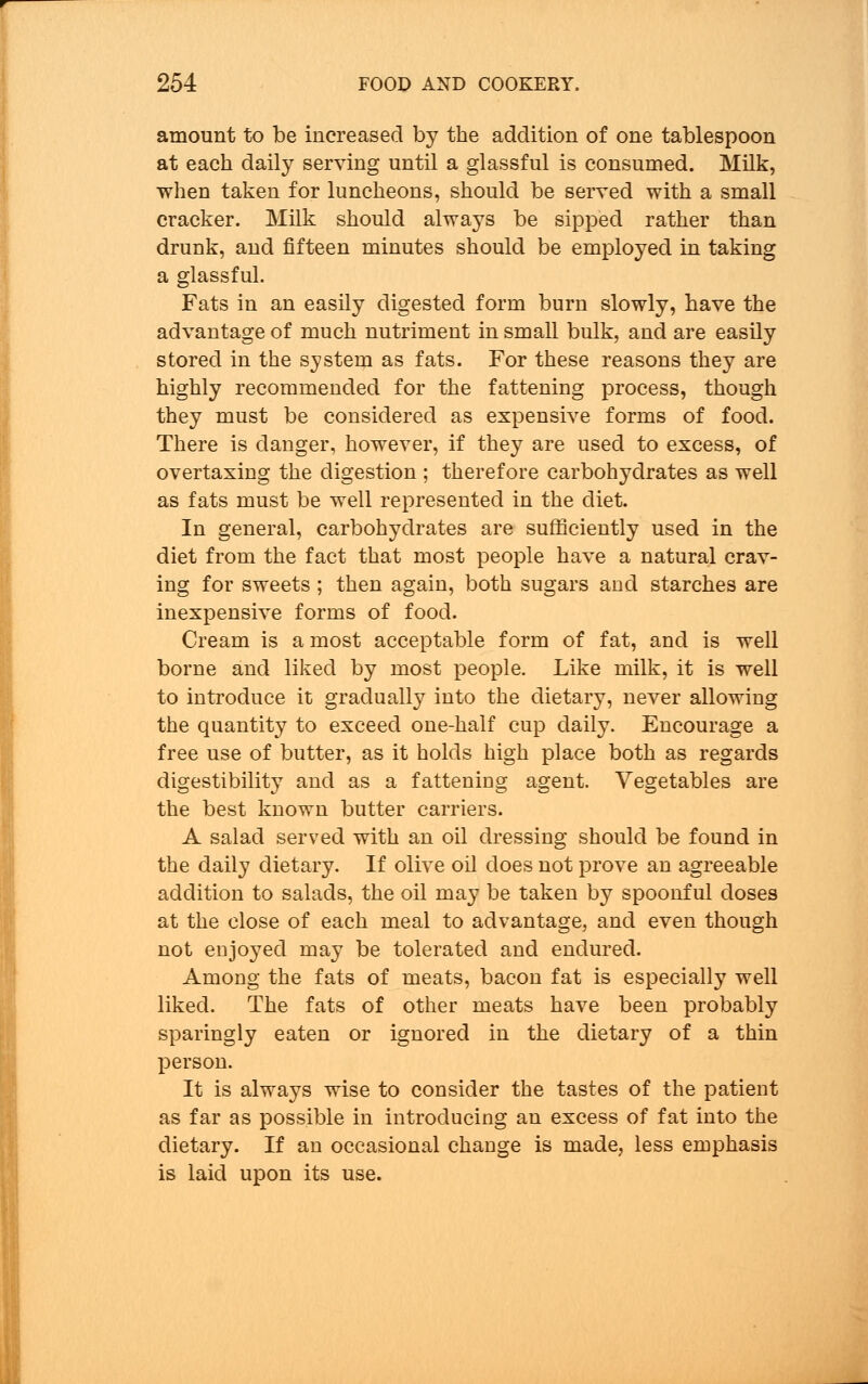 amount to be increased by the addition of one tablespoon at each daily serving until a glassful is consumed. Milk, when taken for luncheons, should be served with a small cracker. Milk should always be sipped rather than drunk, and fifteen minutes should be employed in taking a glassful. Fats in an easily digested form burn slowly, have the advantage of much nutriment in small bulk, and are easily stored in the system as fats. For these reasons they are highly recommended for the fattening process, though they must be considered as expensive forms of food. There is danger, however, if they are used to excess, of overtaxing the digestion ; therefore carbohydrates as well as fats must be well represented in the diet. In general, carbohydrates are sufficiently used in the diet from the fact that most people have a natural crav- ing for sweets ; then again, both sugars and starches are inexpensive forms of food. Cream is a most acceptable form of fat, and is well borne and liked by most people. Like milk, it is well to introduce it gradually into the dietary, never allowing the quantity to exceed one-half cup daily. Encourage a free use of butter, as it holds high place both as regards digestibility and as a fatteniug agent. Vegetables are the best known butter carriers. A salad served with an oil dressing should be found in the daily dietary. If olive oil does not prove an agreeable addition to salads, the oil may be taken by spoonful doses at the close of each meal to advantage, and even though not enjoyed may be tolerated and endured. Among the fats of meats, bacon fat is especially well liked. The fats of other meats have been probably sparingly eaten or ignored in the dietary of a thin person. It is always wise to consider the tastes of the patient as far as possible in introducing an excess of fat into the dietary. If an occasional change is made, less emphasis is laid upon its use.