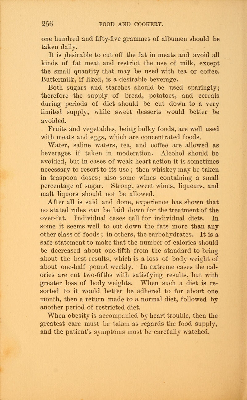 one hundred and fifty-five grammes of albumen should be taken daily. It is desirable to cut off the fat in meats and avoid all kinds of fat meat and restrict the use of milk, except the small quantity that may be used with tea or coffee. Buttermilk, if liked, is a desirable beverage. Both sugars and starches should be used sparingly; therefore the supply of bread, potatoes, and cereals during periods of diet should be cut down to a very limited supply, while sweet desserts would better be avoided. Fruits and vegetables, being bulky foods, are well used with meats and eggs, which are concentrated foods. Water, saline waters, tea, and coffee are allowed as beverages if taken in moderation. Alcohol should be avoided, but in cases of weak heart-action it is sometimes necessary to resort to its use ; then whiskey may be taken in teaspoon doses; also some wines containing a small percentage of sugar. Strong, sweet wines, liqueurs, and malt liquors should not be allowed. After all is said and done, experience has shown that no stated rules can be laid down for the treatment of the over-fat. Individual cases call for individual diets. In some it seems well to cut down the fats more than any other class of foods ; in others, the carbohydrates. It is a safe statement to make that the number of calories should be decreased about one-fifth from the standard to bring about the best results, which is a loss of body weight of about one-half pound weekly. In extreme cases the cal- ories are cut two-fifths with satisfying results, but with greater loss of body weights. When such a diet is re- sorted to it would better be adhered to for about one month, then a return made to a normal diet, followed by another period of restricted diet. When obesity is accompanied by heart trouble, then the greatest care must be taken as regards the food supply, and the patient's symptoms must be carefully watched.