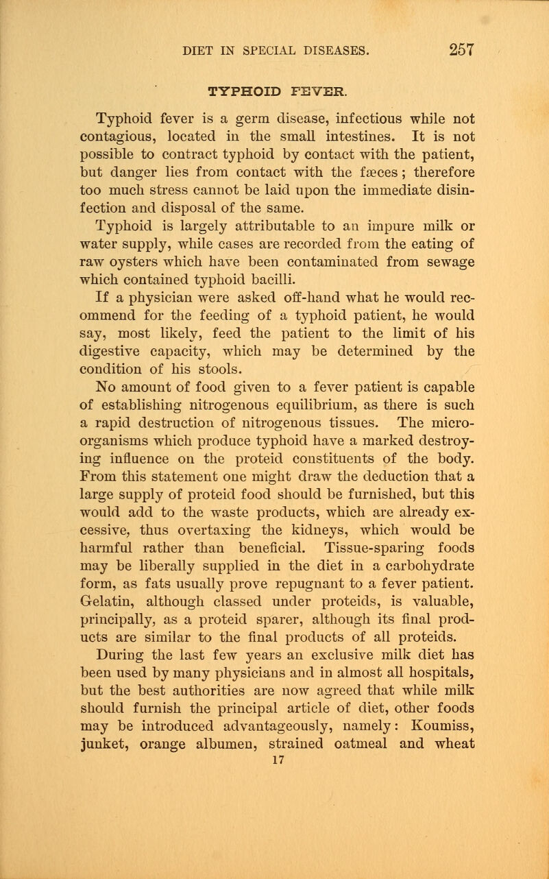 TYPHOID FEVER. Typhoid fever is a germ disease, infectious while not contagious, located in the small intestines. It is not possible to contract typhoid by contact with the patient, but danger lies from contact with the faeces; therefore too much stress cannot be laid upon the immediate disin- fection and disposal of the same. Typhoid is largely attributable to an impure milk or water supply, while cases are recorded from the eating of raw oysters which have been contaminated from sewage which contained typhoid bacilli. If a physician were asked off-hand what he would rec- ommend for the feeding of a typhoid patient, he would say, most likely, feed the patient to the limit of his digestive capacity, which may be determined by the condition of his stools. No amount of food given to a fever patient is capable of establishing nitrogenous equilibrium, as there is such a rapid destruction of nitrogenous tissues. The micro- organisms which produce typhoid have a marked destroy- ing influence on the proteid constituents of the body. From this statement one might draw the deduction that a large supply of proteid food should be furnished, but this would add to the waste products, which are already ex- cessive, thus overtaxing the kidneys, which would be harmful rather than beneficial. Tissue-sparing foods may be liberally supplied in the diet in a carbohydrate form, as fats usually prove repugnant to a fever patient. Gelatin, although classed under proteids, is valuable, principally, as a proteid sparer, although its final prod- ucts are similar to the final products of all proteids. During the last few years an exclusive milk diet has been used by many physicians and in almost all hospitals, but the best authorities are now agreed that while milk should furnish the principal article of diet, other foods may be introduced advantageously, namely: Koumiss, junket, orange albumen, strained oatmeal and wheat 17