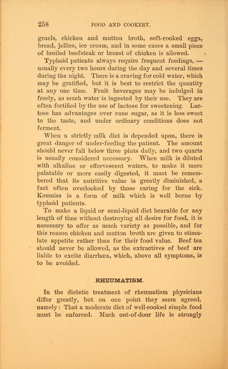 gruels, chicken and mutton broth, soft-cooked eggs, bread, jellies, ice cream, and in some cases a small piece of broiled beefsteak or breast of chicken is allowed. Typhoid patients always require frequent feedings, — usually every two hours during the day and several time3 during the night. There is a craving for cold water, which may be gratified, but it is best to restrict the quantity at any one time. Fruit beverages may be indulged in freely, as much water is ingested by their use. They are often fortified by the use of lactose for sweetening. Lac- tose has advantages over cane sugar, as it is less sweet to the taste, and under ordinary conditions does not ferment. When a strictly milk diet is depended upon, there is great danger of under-feeding the patient. The amount should never fall below three pints daily, and two quarts is usually considered necessary. When milk is diluted with alkaline or effervescent waters, to make it more palatable or more easily digested, it must be remem- bered that its nutritive value is greatly diminished, a fact often overlooked by those caring for the sick. Koumiss is a form of milk which is well borne by typhoid patients. To make a liquid or semi-liquid diet bearable for any length of time without destroying all desire for food, it is necessary to offer as much variety as possible, and for this reason chicken and mutton broth are given to stimu- late appetite rather than for their food value. Beef tea should never be allowed, as the extractives of beef are liable to excite diarrhoea, which, above all symptoms, is to be avoided. RHEUMATISM. In the dietetic treatment of rheumatism physicians differ greatly, but on one point they seem agreed, namely : That a moderate diet of well-cooked simple food must be enforced. Much out-of-door life is strongly