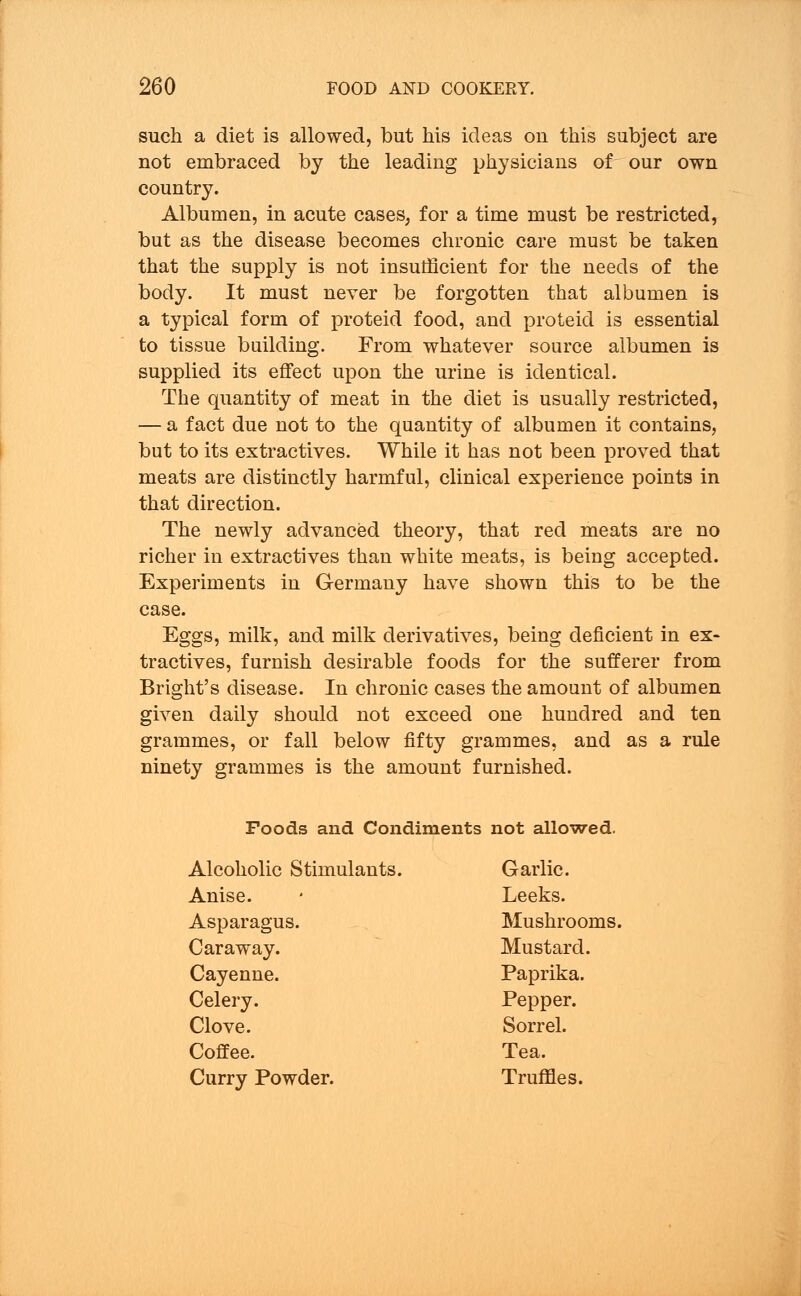 such a diet is allowed, but his ideas on this subject are not embraced by the leading physicians of our own country. Albumen, in acute cases, for a time must be restricted, but as the disease becomes chronic care must be taken that the supply is not insufficient for the needs of the body. It must never be forgotten that albumen is a typical form of proteid food, and proteid is essential to tissue building. From whatever source albumen is supplied its effect upon the urine is identical. The quantity of meat in the diet is usually restricted, — a fact due not to the quantity of albumen it contains, but to its extractives. While it has not been proved that meats are distinctly harmful, clinical experience points in that direction. The newly advanced theory, that red meats are no richer in extractives than white meats, is being accepted. Experiments in Germany have shown this to be the case. Eggs, milk, and milk derivatives, being deficient in ex- tractives, furnish desirable foods for the sufferer from Bright's disease. In chronic cases the amount of albumen given daily should not exceed one hundred and ten grammes, or fall below fifty grammes, and as a rule ninety grammes is the amount furnished. Foods and Condiments not allowed. Alcoholic Stimulants. Garlic. Anise. Leeks. Asparagus. Mushrooms. Caraway. Mustard. Cayenne. Paprika. Celery. Pepper. Clove. Sorrel. Coffee. Tea. Curry Powder. Truffles.