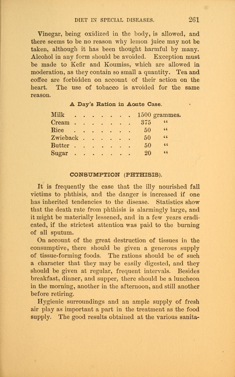Vinegar, being oxidized in the body, is allowed, and there seems to be no reason why lemon juice may not be taken, although it has been thought harmful by many. Alcohol in any form should be avoided. Exception must be made to Kefir and Koumiss, which are allowed in moderation, as they contain so small a quantity. Tea and coffee are forbidden on account of their action on the heart. The use of tobacco is avoided for the same reason. A Day's Ration in Aoute Case. Milk 1500 grammes. Cream 375  Rice 50  Zwieback 50  Butter 50  Sugar 20  CONSUMPTION (PHTHISIS). It is frequently the case that the illy nourished fall victims to phthisis, and the danger is increased if one has inherited tendencies to the disease. Statistics show that the death rate from phthisis is alarmingly large, and it might be materially lessened, and in a few years eradi- cated, if the strictest attention was paid to the burning of all sputum. On account of the great destruction of tissues in the consumptive, there should be given a generous supply of tissue-forming foods. The rations should be of such a character that they may be easily digested, and they should be given at regular, frequent intervals. Besides breakfast, dinner, and supper, there should be a luncheon in the morning, another in the afternoon, and still another before retiring. Hygienic surroundings and an ample supply of fresh air play as important a part in the treatment as the food supply. The good results obtained at the various sanita-
