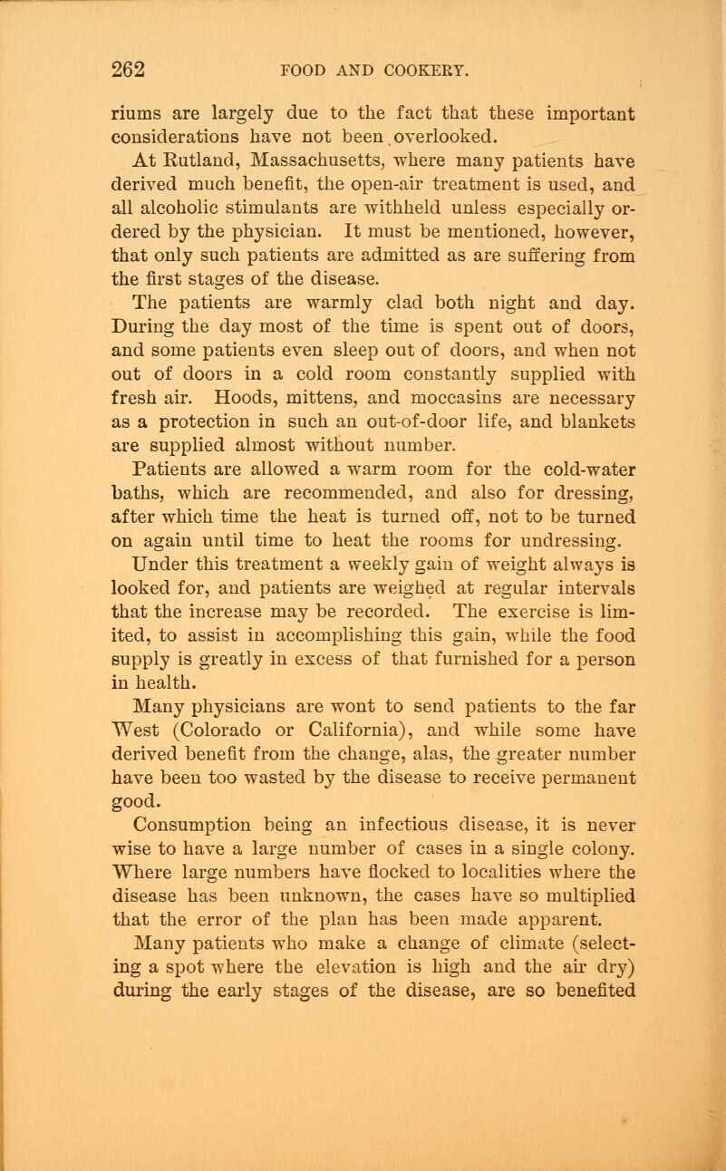 riums are largely due to the fact that these important considerations have not been. overlooked. At Rutland, Massachusetts, where many patients have derived much benefit, the open-air treatment is used, and all alcoholic stimulants are withheld unless especially or- dered by the physician. It must be mentioned, however, that only such patients are admitted as are suffering from the first stages of the disease. The patients are warmly clad both night and day. During the day most of the time is spent out of doors, and some patients even sleep out of doors, and when not out of doors in a cold room constantly supplied with fresh air. Hoods, mittens, and moccasins are necessary as a protection in such an out-of-door life, and blankets are supplied almost without number. Patients are allowed a warm room for the cold-water baths, which are recommended, and also for dressing, after which time the heat is turned off, not to be turned on again until time to heat the rooms for undressing. Under this treatment a weekly gain of weight always is looked for, and patients are weighed at regular intervals that the increase may be recorded. The exercise is lim- ited, to assist in accomplishing this gain, while the food supply is greatly in excess of that furnished for a person in health. Many physicians are wont to send patients to the far West (Colorado or California), and while some have derived benefit from the change, alas, the greater number have been too wasted by the disease to receive permanent good. Consumption being an infectious disease, it is never wise to have a large number of cases in a single colony. Where large numbers have flocked to localities where the disease has been unknown, the cases have so multiplied that the error of the plan has been made apparent. Many patients who make a change of climate (select- ing a spot where the elevation is high and the air dry) during the early stages of the disease, are so benefited