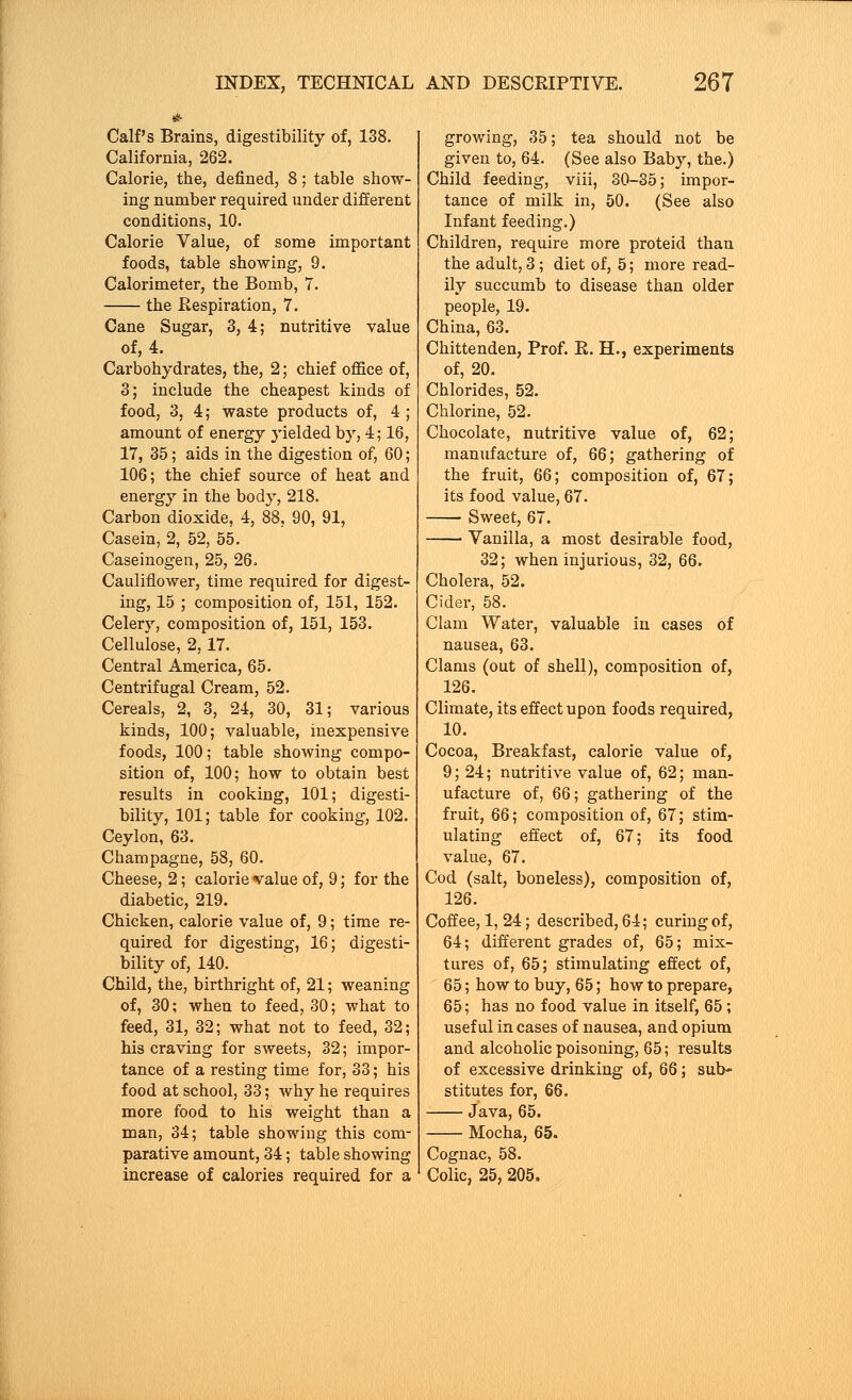 Calf's Brains, digestibility of, 138. California, 262. Calorie, the, defined, 8; table show- ing number required under different conditions, 10. Calorie Value, of some important foods, table showing, 9. Calorimeter, the Bomb, 7. the Respiration, 7. Cane Sugar, 3, 4; nutritive value of, 4. Carbohydrates, the, 2; chief office of, 3; include the cheapest kinds of food, 3, 4; waste products of, 4 ; amount of energy 3-ielded by, 4; 16, 17, 35; aids in the digestion of, 60; 106; the chief source of heat and energy in the body, 218. Carbon dioxide, 4, 88, 90, 91, Casein, 2, 52, 55. Caseinogen, 25, 26. Cauliflower, time required for digest- ing, 15 ; composition of, 151, 152. Celery, composition of, 151, 153. Cellulose, 2,17. Central America, 65. Centrifugal Cream, 52. Cereals, 2, 3, 24, 30, 31; various kinds, 100; valuable, inexpensive foods, 100; table showing compo- sition of, 100; how to obtain best results in cooking, 101; digesti- bility, 101; table for cooking, 102. Ceylon, 63. Champagne, 58, 60. Cheese, 2; calorie value of, 9; for the diabetic, 219. Chicken, calorie value of, 9; time re- quired for digesting, 16; digesti- bility of, 140. Child, the, birthright of, 21; weaning of, 30; when to feed, 30; what to feed, 31, 32; what not to feed, 32; his craving for sweets, 32; impor- tance of a resting time for, 33; his food at school, 33; why he requires more food to his weight than a man, 34; table showing this com- parative amount, 34; table showing increase of calories required for a growing, 35; tea should not be given to, 64. (See also Baby, the.) Child feeding, viii, 30-35; impor- tance of milk in, 50. (See also Infant feeding.) Children, require more proteid than the adult, 3; diet of, 5; more read- ily succumb to disease than older people, 19. China, 63. Chittenden, Prof. R. H., experiments of, 20. Chlorides, 52. Chlorine, 52. Chocolate, nutritive value of, 62; manufacture of, 66; gathering of the fruit, 66; composition of, 67; its food value, 67. Sweet, 67. Vanilla, a most desirable food, 32; when injurious, 32, 66. Cholera, 52. Cider, 58. Clam Water, valuable in cases of nausea, 63. Clams (out of shell), composition of, 126. Climate, its effect upon foods required, 10. Cocoa, Breakfast, calorie value of, 9; 24; nutritive value of, 62; man- ufacture of, 66; gathering of the fruit, 66; composition of, 67; stim- ulating effect of, 67; its food value, 67. Cod (salt, boneless), composition of, 126. Coffee, 1,24; described, 64; curing of, 64; different grades of, 65; mix- tures of, 65; stimulating effect of, 65; how to buy, 65; how to prepare, 65; has no food value in itself, 65; useful in cases of nausea, and opium and alcoholic poisoning, 65; results of excessive drinking of, 66; sub- stitutes for, 66. Java, 65. Mocha, 65. Cognac, 58. Colic, 25, 205,