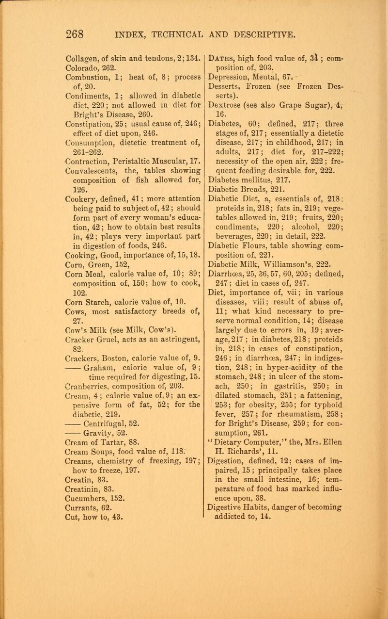 Collagen, of skin and tendons, 2; 134. Colorado, 262. Combustion, 1; heat of, 8; process of, 20. Condiments, 1; allowed in diabetic diet, 220; not allowed in diet for Bright's Disease, 260. Constipation, 25; usual cause of, 246; effect of diet upon, 246. Consumption, dietetic treatment of, 261-262. Contraction, Peristaltic Muscular, 17. Convalescents, the, tables showing composition of fish allowed for, 126. Cookery, defined, 41; more attention being paid to subject of, 42; should form part of every woman's educa- tion, 42 ; how to obtain best results in, 42; plays very important part in digestion of foods, 246. Cooking, Good, importance of, 15,18. Corn, Green, 152, Corn Meal, calorie value of, 10; 89; composition of, 150; how to cook, 102. Corn Starch, calorie value of, 10. Cows, most satisfactory breeds of, 27. Cow's Milk (see Milk, Cow's). Cracker Gruel, acts as an astringent, 82. Crackers, Boston, calorie value of, 9. Graham, calorie value of, 9 ; time required for digesting, 15. Cranberries, composition of, 203. Cream, 4 ; calorie value of, 9; an ex- pensive form of fat, 52; for the diabetic, 219. Centrifugal, 52. Gravity, 52. Cream of Tartar, 88. Cream Soups, food value of, 118. Creams, chemistry of freezing, 197; how to freeze, 197. Creatin, 83. Creatinin, 83. Cucumbers, 152. Currants, 62. Cut, how to, 43. Dates, high food value of, 34 ; com- position of, 203. Depression, Mental, 67. Desserts, Frozen (see Frozen Des- serts). Dextrose (see also Grape Sugar), 4, 16. Diabetes, 60; defined, 217; three stages of, 217; essentially a dietetic disease, 217; in childhood, 217; in adults, 217; diet for, 217-222; necessity of the open air, 222 ; fre- quent feeding desirable for, 222. Diabetes mellitus, 217. Diabetic Breads, 221. Diabetic Diet, a, essentials of, 218; proteids in, 218; fats in, 219; vege- tables allowed in, 219; fruits, 220; condiments, 220; alcohol, 220; beverages, 220; in detail, 222. Diabetic Flours, table showing com- position of, 221. Diabetic Milk, Williamson's, 222. Diarrhoea, 25, 36,57, 60, 205; defined, 247; diet in cases of, 247. Diet, importance of, vdi; in various diseases, viii; result of abuse of, 11; what kind necessary to pre- serve normal condition, 14; disease largely due to errors in, 19 ; aver- age, 217; in diabetes, 218 ; proteids in, 218; in cases of constipation, 246; in diarrhoea, 247; in indiges- tion, 248; in hyper-acidity of the stomach, 248; in ulcer of the stom- ach, 250; in gastritis, 250; in dilated stomach, 251; a fattening, 253; for obesity, 255; for typhoid fever, 257 ; for rheumatism, 258 ; for Bright's Disease, 259; for con- sumption, 261.  Dietary Computer, the, Mrs. Ellen H. Richards', 11. Digestion, defined, 12; cases of im- paired, 15 ; principally takes place in the small intestine, 16; tem- perature of food has marked influ- ence upon, 38. Digestive Habits, danger of becoming addicted to, 14.
