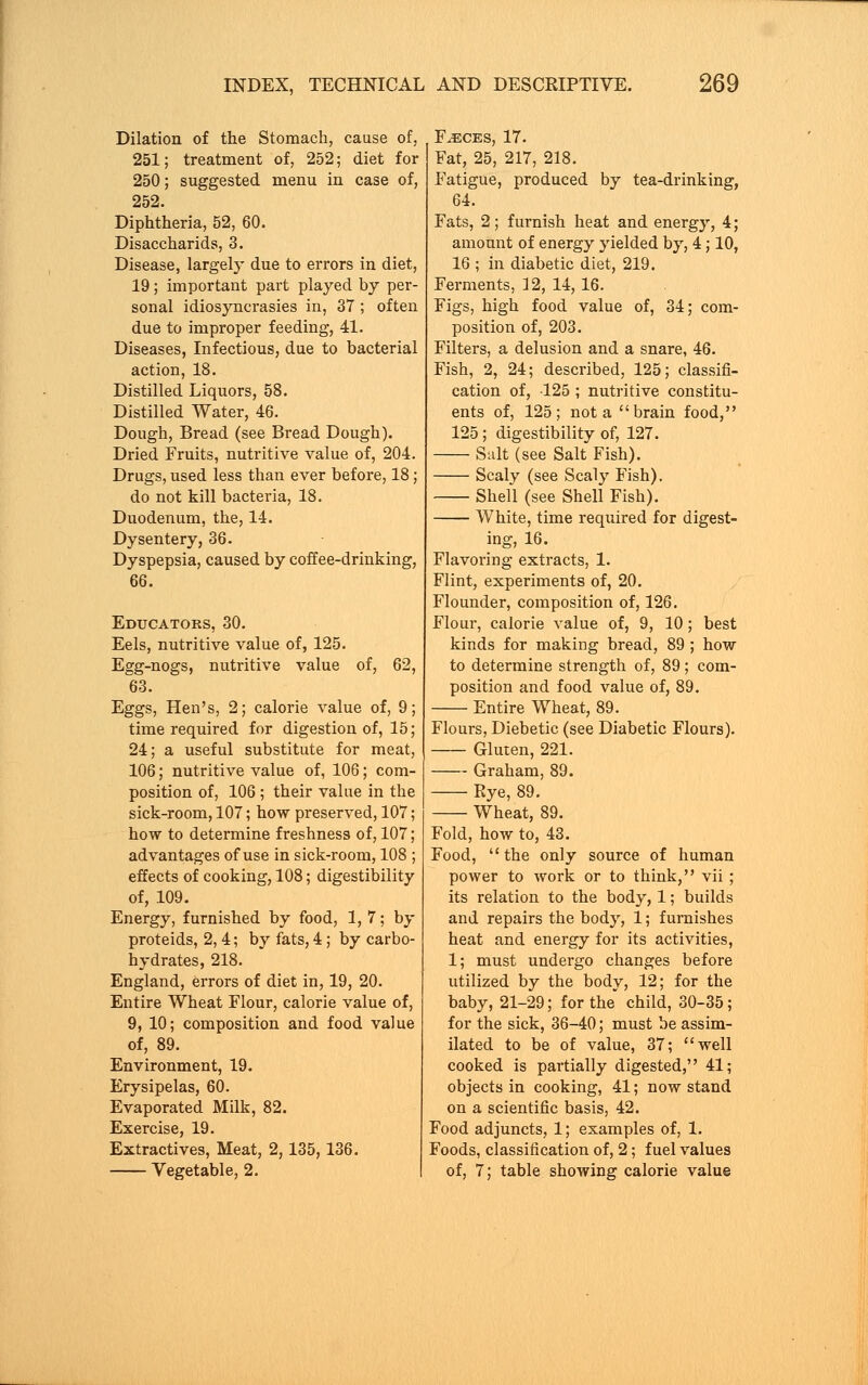 Dilation of the Stomach, cause of, 251; treatment of, 252; diet for 250; suggested menu in case of, 252. Diphtheria, 52, 60. Disaccharids, 3. Disease, largely due to errors in diet, 19; important part played by per- sonal idiosyncrasies in, 37 ; often due to improper feeding, 41. Diseases, Infectious, due to bacterial action, 18. Distilled Liquors, 58. Distilled Water, 46. Dough, Bread (see Bread Dough). Dried Fruits, nutritive value of, 204. Drugs, used less than ever before, 18; do not kill bacteria, 18. Duodenum, the, 14. Dysentery, 36. Dyspepsia, caused by coffee-drinking, 66. Educators, 30. Eels, nutritive value of, 125. Egg-nogs, nutritive value of, 62, 63. Eggs, Hen's, 2; calorie value of, 9; time required for digestion of, 15; 24; a useful substitute for meat, 106; nutritive value of, 106; com- position of, 106 ; their value in the sick-room, 107; how preserved, 107; how to determine freshness of, 107; advantages of use in sick-room, 108 ; effects of cooking, 108; digestibility of, 109. Energy, furnished by food, 1,7; by proteids, 2, 4; by fats, 4; by carbo- hydrates, 218. England, errors of diet in, 19, 20. Entire Wheat Flour, calorie value of, 9, 10; composition and food value of, 89. Environment, 19. Erysipelas, 60. Evaporated Milk, 82. Exercise, 19. Extractives, Meat, 2,135,136. Vegetable, 2. Faeces, 17. Fat, 25, 217, 218. Fatigue, produced by tea-drinking, 64. Fats, 2; furnish heat and energy, 4; amount of energy yielded by, 4; 10, 16 ; in diabetic diet, 219. Ferments, 12, 14, 16. Figs, high food value of, 34; com- position of, 203. Filters, a delusion and a snare, 46. Fish, 2, 24; described, 125; classifi- cation of, 125 ; nutritive constitu- ents of, 125; not a brain food, 125; digestibility of, 127. Suit (see Salt Fish). Scaly (see Scaly Fish), Shell (see Shell Fish). White, time required for digest- ing, 16. Flavoring extracts, 1. Flint, experiments of, 20. Flounder, composition of, 126. Flour, calorie value of, 9, 10; best kinds for making bread, 89 ; how to determine strength of, 89; com- position and food value of, 89. Entire Wheat, 89. Flours, Diebetic (see Diabetic Flours). Gluten, 221. Graham, 89. Rye, 89. Wheat, 89. Fold, how to, 43. Food,  the only source of human power to work or to think, vii; its relation to the body, 1; builds and repairs the body, 1; furnishes heat and energy for its activities, 1; must undergo changes before utilized by the body, 12; for the baby, 21-29; for the child, 30-35; for the sick, 36-40; must be assim- ilated to be of value, 37; well cooked is partially digested, 41; objects in cooking, 41; now stand on a scientific basis, 42. Food adjuncts, 1; examples of, 1. Foods, classification of, 2; fuel values of, 7; table showing calorie value