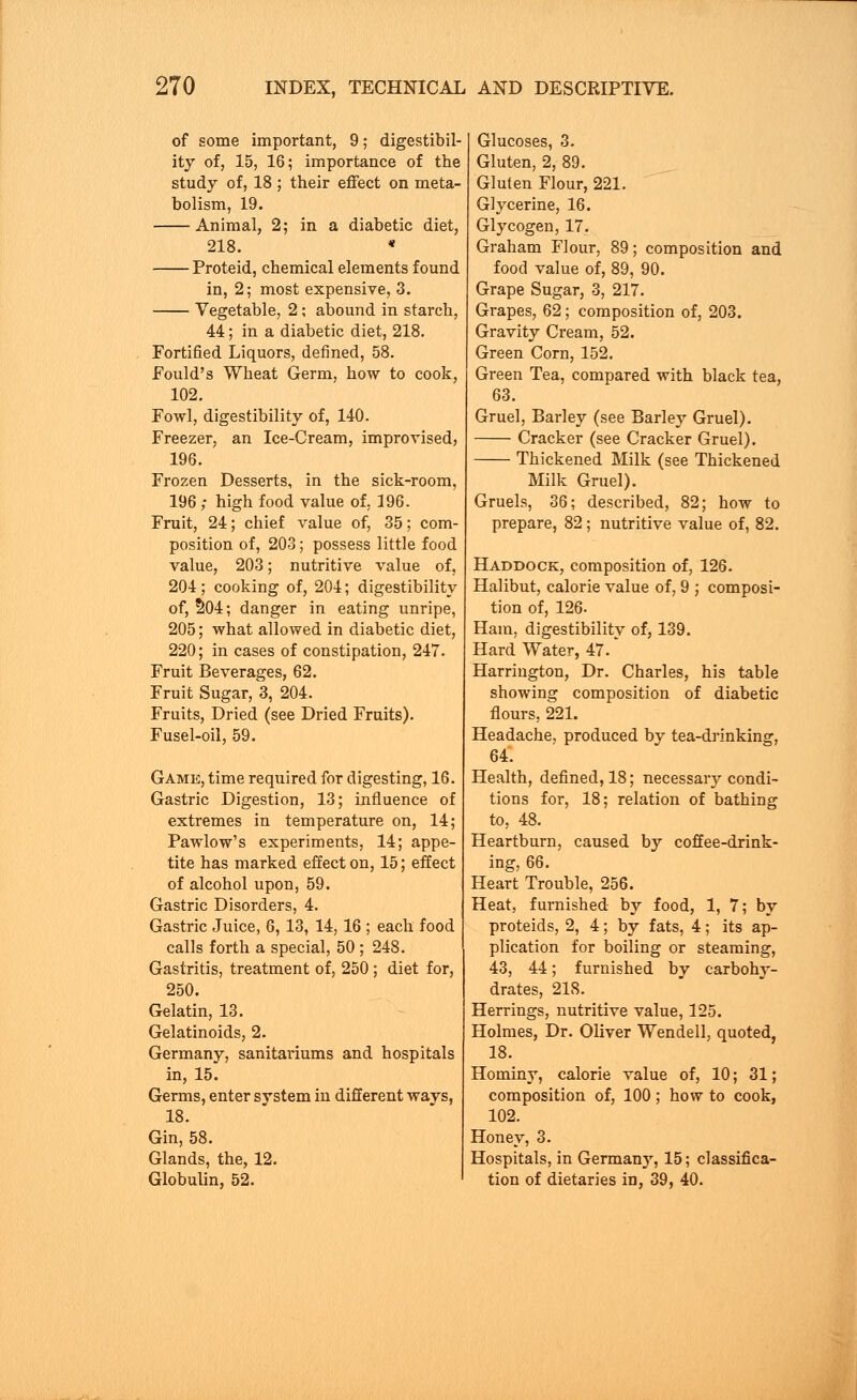 of some important, 9; digestibil- ity of, 15, 16; importance of the study of, 18 ; their effect on meta- bolism, 19. Animal, 2; in a diabetic diet, 218. * Proteid, chemical elements found in, 2; most expensive, 3. Vegetable, 2; abound in starch, 44; in a diabetic diet, 218. Fortified Liquors, defined, 58. Fould's Wheat Germ, how to cook, 102. Fowl, digestibility of, 140. Freezer, an Ice-Cream, improvised, 196. Frozen Desserts, in the sick-room, 196 ; high food value of, 196. Fruit, 24; chief value of, 35; com- position of, 203; possess little food value, 203; nutritive value of, 204; cooking of, 201; digestibility of, 204; danger in eating unripe, 205; what allowed in diabetic diet, 220; in cases of constipation, 247. Fruit Beverages, 62. Fruit Sugar, 3, 204. Fruits, Dried (see Dried Fruits). Fusel-oil, 59. Game, time required for digesting, 16. Gastric Digestion, 13; influence of extremes in temperature on, 14; Pawlow's experiments, 14; appe- tite has marked effect on, 15; effect of alcohol upon, 59. Gastric Disorders, 4. Gastric Juice, 6, 13, 14,16 ; each food calls forth a special, 50 ; 248. Gastritis, treatment of, 250 ; diet for, 250. Gelatin, 13. Gelatinoids, 2. Germany, sanitariums and hospitals in, 15. Germs, enter system in different wavs, 18. Gin, 58. Glands, the, 12. Globulin, 52. Glucoses, 3. Gluten, 2, 89. Gluten Flour, 221. Glycerine, 16. Glycogen, 17. Graham Flour, 89; composition and food value of, 89, 90. Grape Sugar, 3, 217. Grapes, 62; composition of, 203. Gravity Cream, 52. Green Corn, 152. Green Tea, compared with black tea, 63. Gruel, Barley (see Barley Gruel). Cracker (see Cracker Gruel). Thickened Milk (see Thickened Milk Gruel). Gruels, 36; described, 82; how to prepare, 82; nutritive value of, 82. Haddock, composition of, 126. Halibut, calorie value of, 9 ; composi- tion of, 126- Ham, digestibility of, 139. Hard Water, 47. * Harrington, Dr. Charles, his table showing composition of diabetic flours, 221. Headache, produced by tea-drinking, 64'. Health, defined, 18; necessary condi- tions for, 18; relation of bathing to, 48. Heartburn, caused by coffee-drink- ing, 66. Heart Trouble, 256. Heat, furnished by food, 1, 7; by proteid s, 2, 4; by fats, 4; its ap- plication for boiling or steaming, 43, 44; furnished by carbohy- drates, 218. Herrings, nutritive value, 125. Holmes, Dr. Oliver Wendell, quoted, 18. Hominy, calorie value of, 10; 31; composition of, 100; how to cook, 102. Honey, 3. Hospitals, in Germany, 15; classifica- tion of dietaries in, 39, 40.