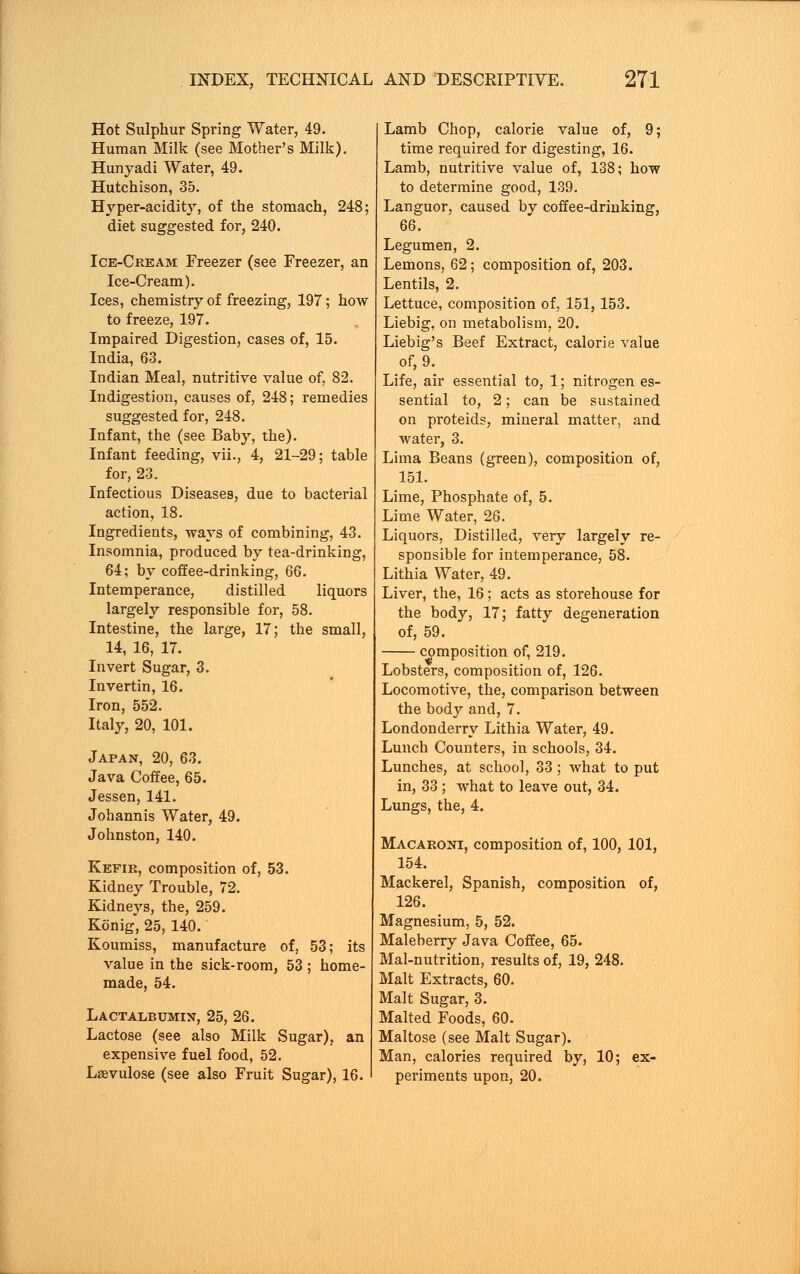 Hot Sulphur Spring Water, 49. Human Milk (see Mother's Milk). Hunyadi Water, 49. Hutchison, 35. Hyper-acidity, of the stomach, 248; diet suggested for, 240. Ice-Cream Freezer (see Freezer, an Ice-Cream). Ices, chemistry of freezing, 197; how to freeze, 197. Impaired Digestion, cases of, 15. India, 63. Indian Meal, nutritive value of, 82. Indigestion, causes of, 248; remedies suggested for, 248. Infant, the (see Baby, the). Infant feeding, vii., 4, 21-29; table for, 23. Infectious Diseases, due to bacterial action, 18. Ingredients, ways of combining, 43. Insomnia, produced by tea-drinking, 64; by coffee-drinking, 66. Intemperance, distilled liquors largely responsible for, 58. Intestine, the large, 17; the small, 14, 16, 17. Invert Sugar, 3. Invertin, 16. Iron, 552. Italy, 20, 101. Japan, 20, 63. Java Coffee, 65. Jessen, 141. Johannis Water, 49. Johnston, 140. Kefir, composition of, 53. Kidney Trouble, 72. Kidneys, the, 259. Konig, 25, 140. Koumiss, manufacture of, 53; its value in the sick-room, 53; home- made, 54. Lactalbumix, 25, 26. Lactose (see also Milk Sugar), an expensive fuel food, 52. Lsevulose (see also Fruit Sugar), 16. Lamb Chop, calorie value of, 9; time required for digesting, 16. Lamb, nutritive value of, 138; how to determine good, 139. Languor, caused by coffee-drinking, 66. Legumen, 2. Lemons, 62; composition of, 203. Lentils, 2. Lettuce, composition of, 151,153. Liebig, on metabolism, 20. Liebig's Beef Extract, calorie value of, 9. Life, air essential to, 1; nitrogen es- sential to, 2; can be sustained on proteids, mineral matter, and water, 3. Lima Beans (green), composition of, 151. Lime, Phosphate of, 5. Lime Water, 26. Liquors, Distilled, very largely re- sponsible for intemperance, 58. Lithia Water, 49. Liver, the, 16; acts as storehouse for the body, 17; fatty degeneration of, 59. composition of, 219. Lobsters, composition of, 126. Locomotive, the, comparison between the body and, 7. Londonderry Lithia Water, 49. Lunch Counters, in schools, 34. Lunches, at school, 33 ; what to put in, 33 ; what to leave out, 34. Lungs, the, 4. Macaroni, composition of, 100, 101, 154. Mackerel, Spanish, composition of, 126. Magnesium, 5, 52. Maleberry Java Coffee, 65. Mal-nutrition, results of, 19, 248. Malt Extracts, 60. Malt Sugar, 3. Malted Foods, 60. Maltose (see Malt Sugar). Man, calories required by, 10; ex- periments upon, 20.
