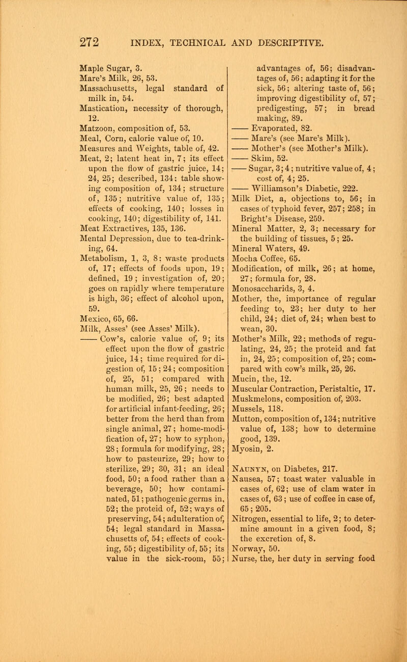 Maple Sugar, 3. Mare's Milk, 26, 53. Massachusetts, legal standard of milk in, 54. Mastication, necessity of thorough, 12. Matzoon, composition of, 53. Meal, Corn, calorie value of, 10. Measures and Weights, table of, 42. Meat, 2; latent heat in, 7; its effect upon the flow of gastric juice, 14; 24, 25; described, 134; table show- ing composition of, 134; structure of, 135; nutritive value of, 135; effects of cooking, 140; losses in cooking, 140; digestibility of, 141. Meat Extractives, 135, 136. Mental Depression, due to tea-drink- ing, 64. Metabolism, 1, 3, 8: waste products of, 17; effects of foods upon, 19; defined, 19 ; investigation of, 20; goes on rapidly where temperature is high, 36; effect of alcohol upon, 59. Mexico, 65, 66. Milk, Asses' (see Asses' Milk). Cow's, calorie value of, 9; its effect upon the flow of gastric juice, 14 ; time required for di- gestion of, 15 ; 24; composition of, 25, 51; compared with human milk, 25, 26; needs to be modified, 26; best adapted for artificial infant-feeding, 26; better from the herd than from single animal, 27; home-modi- fication of, 27; how to syphon, 28; formula for modifying, 28; how to pasteurize, 29; how to sterilize, 29; 30, 31; an ideal food, 50; a food rather than a beverage, 50; how contami- nated, 51; pathogenic germs in, 52; the proteid of, 52; ways of preserving, 54; adulteration of, 54; legal standard in Massa- chusetts of, 54; effects of cook- ing, 55; digestibility of, 55; its value in the sick-room, 55; advantages of, 56; disadvan- tages of, 56; adapting it for the sick, 56; altering taste of, 56; improving digestibility of, 57; predigesting, 57; in bread making, 89. Evaporated, 82. Mare's (see Mare's Milk). Mother's (see Mother's Milk). Skim, 52. Sugar, 3; 4; nutritive value of, 4; cost of, 4; 25. Williamson's Diabetic, 222. Milk Diet, a, objections to, 56; in cases of typhoid fever, 257; 258; in Bright's Disease, 259. Mineral Matter, 2, 3; necessary for the building of tissues, 5; 25. Mineral Waters, 49. Mocha Coffee, 65. Modification, of milk, 26; at home, 27; formula for, 28. Monosaccharids, 3, 4. Mother, the, importance of regular feeding to, 23; her duty to her child, 24; diet of, 24; when best to wean, 30. Mother's Milk, 22; methods of regu- lating, 24, 25; the proteid and fat in, 24, 25; composition of, 25; com- pared with cow's milk, 25, 26. Mucin, the, 12. Muscular Contraction, Peristaltic, 17. Muskmelons, composition of, 203. Mussels, 118. Mutton, composition of, 134; nutritive value of, 138; how to determine good, 139. Myosin, 2. Naunyn, on Diabetes, 217. Nausea, 57; toast water valuable in cases of, 62; use of clam water in cases of, 63; use of coffee in case of, 65; 205. Nitrogen, essential to life, 2; to deter- mine amount in a given food, 8; the excretion of, 8. Norway, 50. Nurse, the, her duty in serving food
