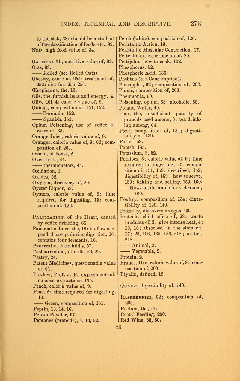 to the sick, 38; should be a student of the classification of foods, etc., 39. Nuts, high food value of, 34. Oatmeal 31; nutritive value of, 82. Oats, 89. Rolled (see Rolled Oats). Obesity, cause of, 255; treatment of, 252; diet for, 255-256. Oesophagus, the, 13. Oils, the, furnish heat and energy, 4. Olive Oil, 4; calorie value of, 9. Onions, composition of, 151,152. Bermuda, 152. Spanish, 152. Opium Poisoning, use of coffee in cases of, 65. Orange Juice, calorie value of, 9. Oranges, calorie value of, 9; 62; com- position of, 203. Ossein, of bones, 2. Oven tests, 44. thermometers, 44. Oxidation, 1. Oxides, 52. Oxygen, discovery of, 20. Oyster Liquor, 69. Oysters, calorie value of, 9; time required for digesting, 15; com- position of, 126. Palpitation, of the Heart, caused by coffee-drinking, 66. Pancreatic Juice, the, 16; its flow sus- pended except during digestion, 16; contains four ferments, 16. Pancreatin, Fairchild's, 57. Pasteurization, of milk, 26, 29. Pastry, 24. Patent Medicines, questionable value of, 61. Pawlow, Prof. J. P., experiments of, on meat extractions, 135. Peach, calorie value of, 9. Peas, 2; time required for digesting, 16. Green, composition of, 151. Pepsin, 13, 14, 16. Pepsin Powder, 57. Peptones (proteids), 4,13, 52. Perch (white), composition of, 126. Peristaltic Action, 13. Peristaltic Muscular Contraction, 17. Pettenkofer, experiments of, 20. Pettijohn, how to cook, 102. Phosphorus, 52. Phosphoric Acid, 135. Phthisis (see Consumption). Pineapples, 62; composition of, 203. Plums, composition of, 203. Pneumonia, 60. Poisoning, opium, 65; alcoholic, 65. Poland Water, 49. Poor, the, insufficient quantity of proteids used among, 3; tea drink- ing among, 64. Pork, composition of, 134; digesti- bility of, 139. Porter^ 58. Potash, 135. Potassium, 5, 52. Potatoes, 3; calorie value of, 9; time required for digesting, 15; compo- sition of, 151, 159; described, 159; digestibility of, 159 ; how to serve, 159; baking and boiling, 159, 160. New, not desirable for sick-room, 160. Poultry, composition of, 134; diges- tibility of, 139, 140. Priestley, discovers oxygen, 20. Proteids, chief office of, 28; waste products of, 2; give intense heat, 4; 13, 16; absorbed in the stomach, 17; 25,106, 135, 136, 218 ; in diet, 218. Animal, 2. Vegetable, 2. Protein, 2. Prunes, Dry, calorie value of, 9; com- position of, 203. Ptyalin, defined, 12. Quails, digestibility of, 140. Raspberries, 62; composition of, 203. Rectum, the, 17. Rectal Feeding, 250. Red Wine, 58, 60. 18