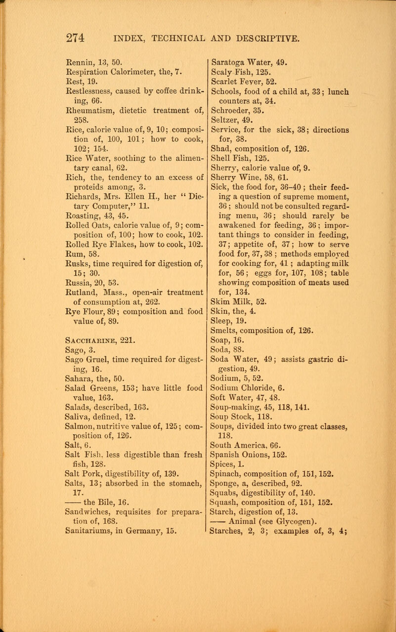 Rennin, 13, 50. Respiration Calorimeter, the, 7. Rest, 19. Restlessness, caused by coffee drink- ing, 66. Rheumatism, dietetic treatment of, 258. Rice, calorie value of, 9, 10; composi- tion of, 100, 101; how to cook, 102; 154. Rice Water, soothing to the alimen- tary canal, 62. Rich, the, tendency to an excess of proteids among, 3. Richards, Mrs. Ellen H., her  Die- tary Computer, 11. Roasting, 43, 45. Rolled Oats, calorie value of, 9; com- position of, 100; how to cook, 102. Rolled Rye Flakes, how to cook, 102. Rum, 58. Rusks, time required for digestion of, 15; 30. Russia, 20, 53. Rutland, Mass., open-air treatment of consumption at, 262. Rye Flour, 89; composition and food value of, 89. Saccharine, 221. Sago, 3. Sago Gruel, time required for digest- ing, 16. Sahara, the, 50. Salad Greens, 153; have little food value, 163. Salads, described, 163. Saliva, defined, 12. Salmon, nutritive value of, 125; com- position of, 126. Salt, 6. Salt Fish, less digestible than fresh fish, 128. Salt Pork, digestibility of, 139. Salts, 13; absorbed in the stomach, 17. the Bile, 16. Sandwiches, requisites for prepara- tion of, 168. Sanitariums, in Germany, 15. Saratoga Water, 49. Scaly Fish, 125. Scarlet Fever, 52. Schools, food of a child at, 33; lunch counters at, 34. Schroeder, 35. Seltzer, 49. Service, for the sick, 38; directions for, 38. Shad, composition of, 126. Shell Fish, 125. Sherry, calorie value of, 9. Sherry Wine, 58, 61. Sick, the food for, 36-40 ; their feed- ing a question of supreme moment, 36 ; should not be consulted regard- ing menu, 36; should rarely be awakened for feeding, 36; impor- tant things to consider in feeding, 37; appetite of, 37; how to serve food for, 37,38 ; methods employed for cooking for, 41; adapting milk for, 56; eggs for, 107, 108; table showing composition of meats used for, 134. Skim Milk, 52. Skin, the, 4. Sleep, 19. Smelts, composition of, 126. Soap, 16. Soda, 88. Soda Water, 49; assists gastric di- gestion, 49. Sodium, 5, 52. Sodium Chloride, 6. Soft Water, 47, 48. Soup-making, 45, 118,141. Soup Stock, 118. Soups, divided into two great classes, 118. South America, 66. Spanish Onions, 152. Spices, 1. Spinach, composition of, 151,152. Sponge, a, described, 92. Squabs, digestibility of, 140. Squash, composition of, 151, 152. Starch, digestion of, 13. Animal (see Glycogen). Starches, 2, 3; examples of, 3, 4;
