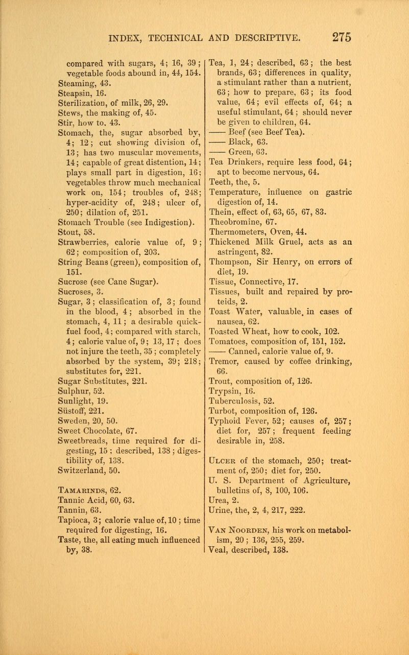 compared with sugars, 4; 16, 39; vegetable foods abound in, 44,154. Steaming, 43. Steapsin, 16. Sterilization, of milk, 26, 29. Stews, the making of, 45. Stir, how to, 43. Stomach, the, sugar absorbed by, 4; 12; cut showing division of, 13; has two muscular movements, 14; capable of great distention, 14; plays small part in digestion, 16; vegetables throw much mechanical work on, 154; troubles of, 248; hyper-acidity of, 248; ulcer of, 250; dilation of, 251. Stomach Trouble (see Indigestion). Stout, 58. Strawberries, calorie value of, 9; 62; composition of, 203. String Beans (green), composition of, 151. Sucrose (see Cane Sugar). Sucroses, 3. Sugar, 3; classification of, 3; found in the blood, 4; absorbed in the stomach, 4, 11; a desirable quick- fuel food, 4; compared with starch, 4; calorie value of, 9; 13,17 ; does not injure the teeth, 35 ; completely absorbed by the system, 39; 218; substitutes for, 221. Sugar Substitutes, 221. Sulphur, 52. Sunlight, 19. Siistoff, 221. Sweden, 20, 50. Sweet Chocolate, 67. Sweetbreads, time required for di- gesting, 15 ; described, 138 ; diges- tibility of, 138. Switzerland, 50. Tamarinds, 62. Tannic Acid, 60, 63. Tannin, 63. Tapioca, 3; calorie value of, 10 ; time required for digesting, 16. Taste, the, all eating much influenced by, 38. Tea, 1, 24; described, 63; the best brands, 63; differences in quality, a stimulant rather than a nutrient, 63; how to prepare, 63; its food value, 64; evil effects of, 64; a useful stimulant, 64 ; should never be given to children, 64. Beef (see Beef Tea). . Black, 63. Green, 63. Tea Drinkers, require less food, 64; apt to become nervous, 64. Teeth, the, 5. Temperature, influence on gastric digestion of, 14. Thein, effect of, 63, 65, 67, 83. Theobromine, 67. Thermometers, Oven, 44. Thickened Milk Gruel, acts as an astringent, 82. Thompson, Sir Henry, on errors of diet, 19. Tissue, Connective, 17. Tissues, built and repaired by pro- teids, 2. Toast Water, valuable, in cases of nausea, 62. Toasted Wheat, how to cook, 102. Tomatoes, composition of, 151, 152. Canned, calorie value of, 9. Tremor, caused by coffee drinking, 66. Trout, composition of, 126. Trypsin, 16. Tuberculosis, 52. Turbot, composition of, 126. Typhoid Fever, 52; causes of, 257; diet for, 257; frequent feeding desirable in, 258. Ulcer of the stomach, 250; treat- ment of, 250; diet for, 250. U. S. Department of Agriculture, bulletins of, 8, 100, 106. Urea, 2. Urine, the, 2, 4, 217, 222. Van Noorden, his work on metabol- ism, 20 ; 136, 255, 259. Veal, described, 138.
