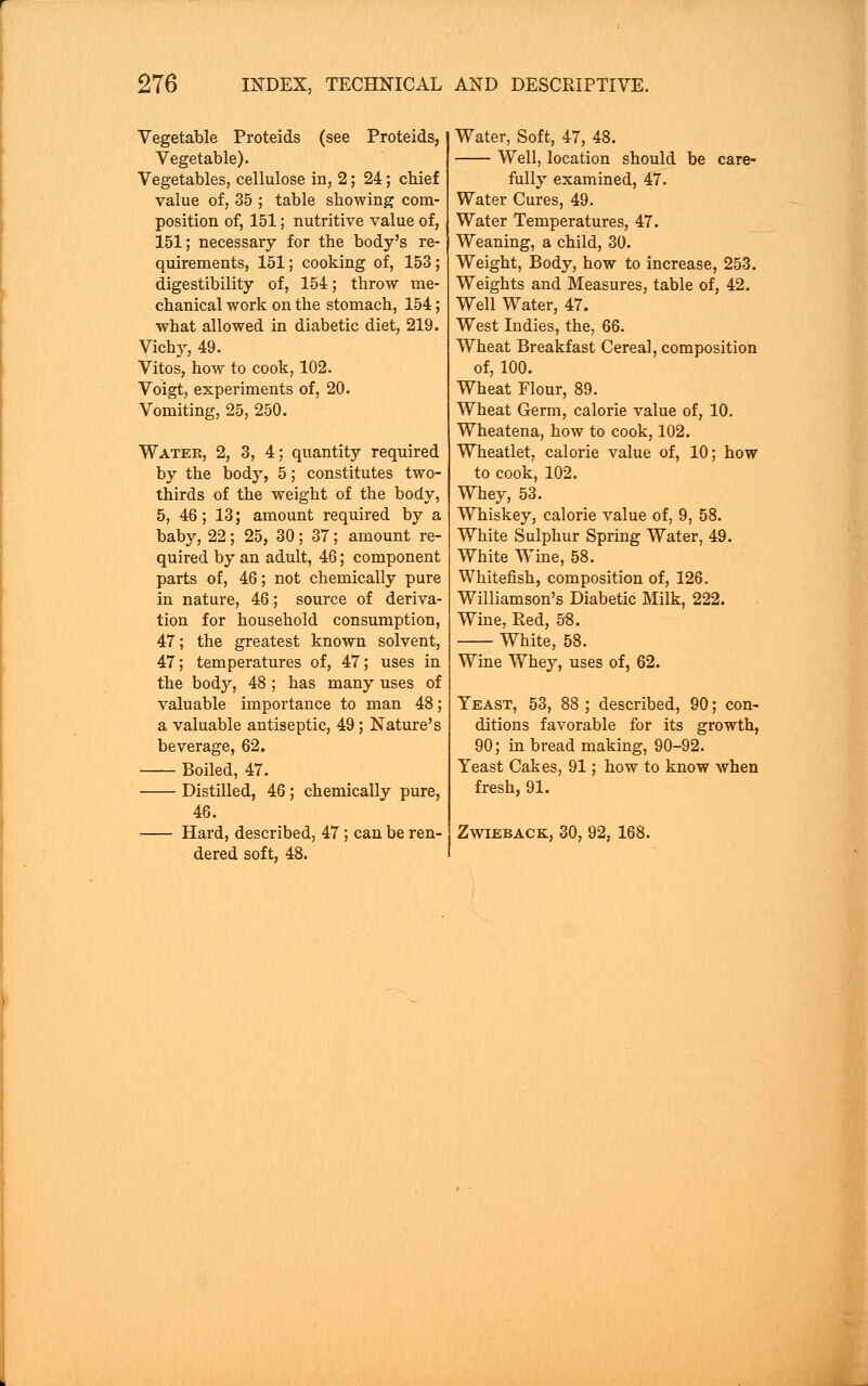 Vegetable Proteids (see Proteids, Vegetable). Vegetables, cellulose in, 2; 24; chief value of, 35 ; table showing com- position of, 151; nutritive value of, 151; necessary for the body's re- quirements, 151; cooking of, 153 ; digestibility of, 154; throw me- chanical work on the stomach, 154; what allowed in diabetic diet, 219. Vichy, 49. Vitos, how to cook, 102. Voigt, experiments of, 20. Vomiting, 25, 250. Water, 2, 3, 4; quantity required by the body, 5; constitutes two- thirds of the weight of the body, 5, 46 ; 13; amount required by a baby, 22; 25, 30; 37; amount re- quired by an adult, 46; component parts of, 46; not chemically pure in nature, 46; source of deriva- tion for household consumption, 47; the greatest known solvent, 47; temperatures of, 47; uses in the body, 48 ; has many uses of valuable importance to man 48; a valuable antiseptic, 49; Nature's beverage, 62. Boiled, 47. Distilled, 46 ; chemically pure, 46. Hard, described, 47; can be ren- dered soft, 48. Water, Soft, 47, 48. Well, location should be care- fully examined, 47. Water Cures, 49. Water Temperatures, 47. Weaning, a child, 30. Weight, Body, how to increase, 253. Weights and Measures, table of, 42. Well Water, 47. West Indies, the, 66. Wheat Breakfast Cereal, composition of, 100. Wheat Flour, 89. Wheat Germ, calorie value of, 10. Wheatena, how to cook, 102. Wheatlet, calorie value of, 10; how to cook, 102. Whey, 53. Whiskey, calorie value of, 9, 58. White Sulphur Spring Water, 49. White Wine, 58. Whitefish, composition of, 126. Williamson's Diabetic Milk, 222. Wine, Red, 58. White, 58. Wine Whey, uses of, 62. Yeast, 53, 88 ; described, 90; con- ditions favorable for its growth, 90; in bread making, 90-92. Yeast Cakes, 91; how to know when fresh, 91. Zwieback, 30, 92, 168.