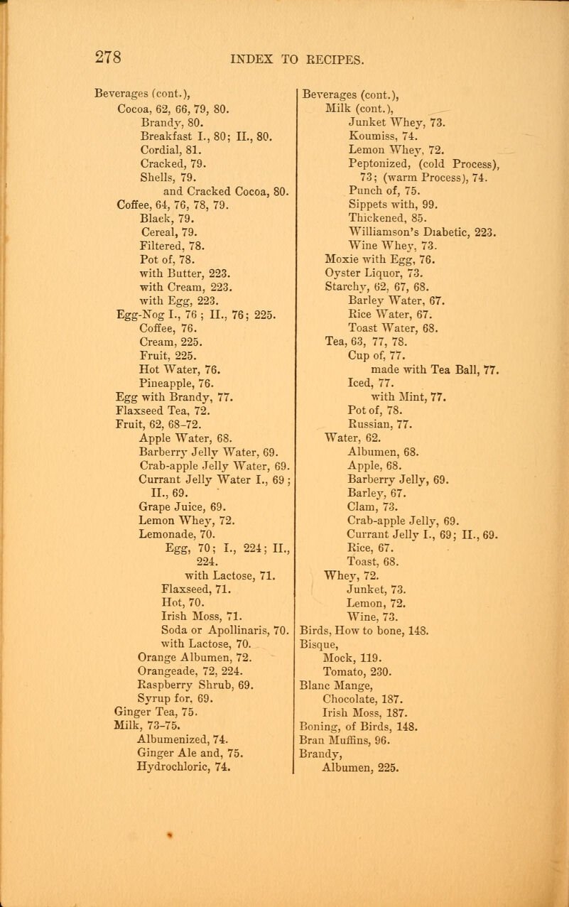 Beverages (cont.), Cocoa, 62, 66, 79, 80. Branny, 80. Breakfast I., 80; II., 80. Cordial, 81. Cracked, 79. Shells, 79. and Cracked Cocoa, 80. Coffee, 64, 76, 78, 79. Black, 79. Cereal, 79. Filtered, 78. Pot of, 78. with Butter, 223. with Cream, 223. with Egg, 223. Egg-Nog I., 76; II., 76; 225. Coffee, 76. Cream, 225. Fruit, 225. Hot Water, 76. Pineapple, 76. Egg with Brandy, 77. Flaxseed Tea, 72. Fruit, 62, 68-72. Apple Water, 68. Barberry Jelly Water, 69. Crab-apple Jelly Water, 69. Currant Jelly Water I., 69; II., 69. Grape Juice, 69. Lemon Whey, 72. Lemonade, 70. Egg, 70; I., 224; II., 224. with Lactose, 71. Flaxseed, 71. Hot, 70. Irish Moss, 71. Soda or Apollinaris, 70. with Lactose, 70. Orange Albumen, 72. Orangeade, 72, 224. Raspberry Shrub, 69. Syrup for, 69. Ginger Tea, 75. Milk, 73-75. Albumenized, 74. Ginger Ale and, 75. Hydrochloric, 74. Beverages (cont.), Milk (cont.), Junket Whey, 73. Koumiss, 74. Lemon Whey, 72. Peptonized, (cold Process), 73; (warm Process), 74. Punch of, 75. Sippets with, 99. Thickened, 85. Williamson's Diabetic, 223. Wine Whey, 73. Moxie with Egg, 76. Oyster Liquor, 73. Starchy, 62, 67, 68. Barley Water, 67. Rice Water, 67. Toast Water, 68. Tea, 63, 77, 78. Cup of, 77. made with Tea Ball, 77. Iced, 77. with Mint, 77. Pot of, 78. Russian, 77. Water, 62. Albumen, 68. Apple, 68. Barberry Jelly, 69. Barley, 67. Clam, 73. Crab-apple Jelly, 69. Currant Jelly I., 69; II., 69. Rice, 67. Toast, 68. Whey, 72. Junket, 73. Lemon, 72. Wine, 73. Birds, How to bone, 148. Bisque, Mock, 119. Tomato, 230. Blanc Mange, Chocolate, 187. Irish Moss, 187. Boning, of Birds, 148. Bran Muffins, 96. Brandy, Albumen, 225.