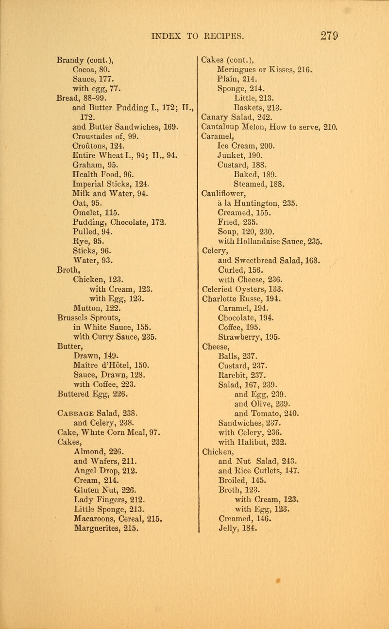 Brandy (cont.), Cocoa, 80. Sauce, 177. with egg, 77. Bread, 88-99. and Butter Pudding I., 172; II., 172. and Butter Sandwiches, 169. Croustades of, 99. Croutons, 124. Entire Wheat I., 94; II., 94. Graham, 95. Health Food, 96. Imperial Sticks, 124. Milk and Water, 94. Oat, 95. Omelet, 115. Pudding, Chocolate, 172. Pulled, 94. Rye, 95. Sticks, 96. Water, 93. Broth, Chicken, 123. with Cream, 123. with Egg, 123. Mutton, 122. Brussels Sprouts, in White Sauce, 155. with Curry Sauce, 235. Butter, Drawn, 149. Maitre d'Hotel, 150. Sauce, Drawn, 128. with Coffee, 223. Buttered Egg, 226. Cabbage Salad, 238. and Celery, 238. Cake, White Corn Meal, 97. Cakes, Almond, 226. and Wafers, 211. Angel Drop, 212. Cream, 214. Gluten Nut, 226. Lady Fingers, 212. Little Sponge, 213. Macaroons, Cereal, 215. Marguerites, 215. Cakes (cont.), Meringues or Kisses, 216. Plain, 214. Sponge, 214. Little, 213. Baskets, 213. Canary Salad, 242. Cantaloup Melon, How to serve, 210. Caramel, Ice Cream, 200. Junket, 190. Custard, 188. Baked, 189. Steamed, 188. Cauliflower, a la Huntington, 235. Creamed, 155. Fried, 235. Soup, 120, 230. with Hollandaise Sauce, 235. Celery, and Sweetbread Salad, 168. Curled, 156. with Cheese, 236. Celeried Oysters, 133. Charlotte Russe, 194. Caramel, 194. Chocolate, 194. Coffee, 195. Strawberry, 195. Cheese, Balls, 237. Custard, 237. Rarebit, 237. Salad, 167, 239. and Egg, 239. and Olive, 239. and Tomato, 240. Sandwiches, 237. with Celery, 236. with Halibut, 232. Chicken, and Nut Salad, 243. and Rice Cutlets, 147. Broiled, 145. Broth, 123. with Cream, 123. with Egg, 123. Creamed, 146. Jelly, 184,