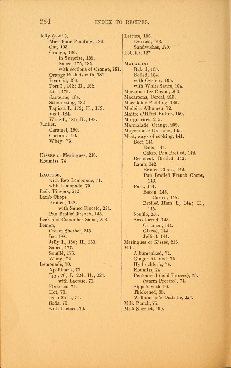 Jelly (cont.), Macedoine Pudding, 186. Oat, 103. Orange, 180. in Surprise, 185. Sauce, 175,185. with sections of Orange, 181. Orange Baskets with, 181. Pears in, 186. Port I., 182; II., 182. Rice, 179. Sauterne, 184. Stimulating, 182. Tapioca I., 179; II., 179. Veal, 184. Wine I., 181; II., 182. Junket, Caramel, 190. Custard, 190. Whey, 73. Kisses or Meringues, 216. Koumiss, 74. Lactose, with Egg Lemonade, 71. with Lemonade, 70. Lady Fingers, 212. Lamb Chops, Broiled, 142. with Sauce Fineste, 234. Pan Broiled French, 143. Leek and Cucumber Salad, 238. Lemon, Cream Sherbet, 245. Ice, 198. Jelly I., 180; II., 180. Sauce, 177. Souffle, 176. Whey, 72. Lemonade, 70. Apollinaris, 70. Egg, 70; L, 224; II., 224. with Lactose, 71. Flaxseed 71. Hot, 70. Irish Moss, 71. Soda, 70. with Lactose, 70. Lettuce, 156. Dressed, 166. Sandwiches, 170. Lobster, 127. Macaroni, Baked, 105. Boiled, 104. with Oysters, 105. with White Sauce, 104. Macaroon Ice Cream, 200. Macaroons, Cereal, 215. Macedoine Pudding, 186. Madeira Albumen, 72. Maitre d'Hotel Butter, 150. Marguerites, 215. Marmalade, Orange, 209. Mayonnaise Dressing, 165. Meat, ways of cooking, 141. Beef, 141. Balls, 141. Cakes, Pan. Broiled, 142. Beefsteak, Broiled, 142. Lamb, 142. Broiled Chops, 142. Pan Broiled French Chops, 143. Pork, 144. Bacon, 145. Curled, 145. Broiled Ham I., 144; II., 145. Souffle, 236. Sweetbread, 143. Creamed, 144. Glazed, 144. Jellied, 144. Meringues or Kisses, 216. Milk, Albumenized, 74. Ginger Ale and, 75. Hydrochloric, 74. Koumiss, 74. Peptonized (cold Process), 73. (warm Process), 74. Sippets with, 99. Thickened, 85. Williamson's Diabetic, 223. Milk Punch, 75. Milk Sherbet, 199.