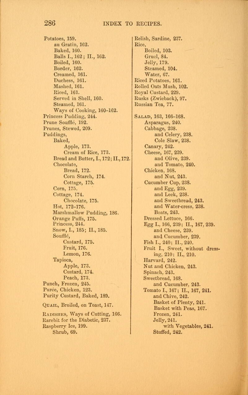 Potatoes, 159. au Gratin, 162. Baked, 160. Balls I., 162 ; II., 162. Boiled, 160. Border, 162. Creamed, 161. Duchess, 161. Mashed, 161. Riced, 161. Served in Shell, 160. Steamed, 161. Ways of Cooking, 160-162. Princess Pudding, 244. Prune Souffle, 192. Prunes, Stewed, 209. Puddings, Baked, Apple, 173. Cream of Rice, 173. Bread and Butter, I., 172; II., 172, Chocolate, Bread, 172. Corn Starch, 174. Cottage, 175. Corn, 175. Cottage, 174. Chocolate, 175. Hot, 172-176. Marshm allow Pudding, 186. Orange Puffs, 175. Princess, 244. Snow, I., 185; II., 185. Souffle^ Custard, 175. Fruit, 176. Lemon, 176. Tapioca, Apple, 173. Custard, 174. Peach, 173. Punch, Frozen, 245. Puree, Chicken, 123. Purity Custard, Baked, 189. Quail, Broiled, on Toast, 147. Radishes, Ways of Cutting, 166. Rarebit for the Diabetic, 237. Raspberry Ice, 199. Shrub, 69. Relish, Sardine, 237. Rice, Boiled, 103. Gruel, 84. Jelly, 179. Steamed, 104. Water, 67. Riced Potatoes, 161. Rolled Oats Mush, 102. Royal Custard, 229. Rusks (Zwieback), 97. Russian Tea, 77. Salad, 163, 166-168. Asparagus, 240. Cabbage, 238. and Celery, 238. Cole Slaw, 238. Canary, 242. Cheese, 167, 239. and Oliye, 239. and Tomato, 240. Chicken, 168. and Nut, 243. Cucumber Cup, 238. and Egg, 239. and Leek, 238. and Sweetbread, 243. and Water-cress, 238. Boats, 243. Dressed Lettuce, 166. Egg I., 166, 239; II., 167,239. and Cheese, 230. and Cucumber, 239. Fish I., 240; II., 240. Fruit I., Sweet, without dress- ing, 210: II., 210. Harvard, 242. Nut and Chicken, 243. Spinach, 243. Sweetbread, 168. and Cucumber, 243. Tomato I., 167; II., 167, 241. and Chive, 242. Basket of Plenty, 241. Basket with Peas, 167. Frozen, 241. Jelly, 241. with Vegetables, 241. Stuffed, 242.