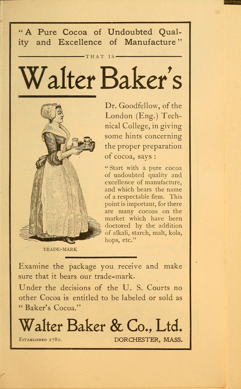  A Pure Cocoa of Undoubted Qual- ity and Excellence of Manufacture THAT IS Walter Baker s TRADE-MARK Dr. Goodfellow, of the London (Eng.) Tech- nical College, in giving some hints concerning the proper preparation of cocoa, says :  Start with a pure cocoa of undoubted quality and excellence of manufacture, and which bears the name of a respectable firm. This point is important, for there are many cocoas on the market which have been doctored by the addition of alkali, starch, malt, kola, hops, etc. Examine the package you receive and make sure that it bears our trade-mark. Under the decisions of the U. S. Courts no other Cocoa is entitled to be labeled or sold as  Baker's Cocoa. Walter Baker & Co., Ltd* Established 1780. DORCHESTER, MASS.