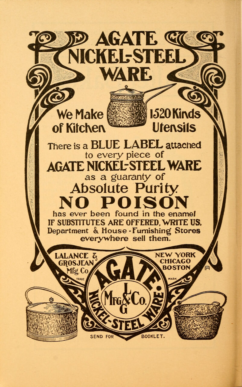 AGATE NICKEL-STEEL WIRE There is a BLUE LABEL attached to every piece of AGATE NICKEL-STEELmRE as a guaranty of Absolute Parity NO POISON has ever been found in the enamel IF SUBSTITUTES ARE OFFERED, WRITE US. Department &. House -Furnishing Stores everywhere sell them. LALANCE & GROSJEAN NEW YORK CHICAGO BOSTON^^fS