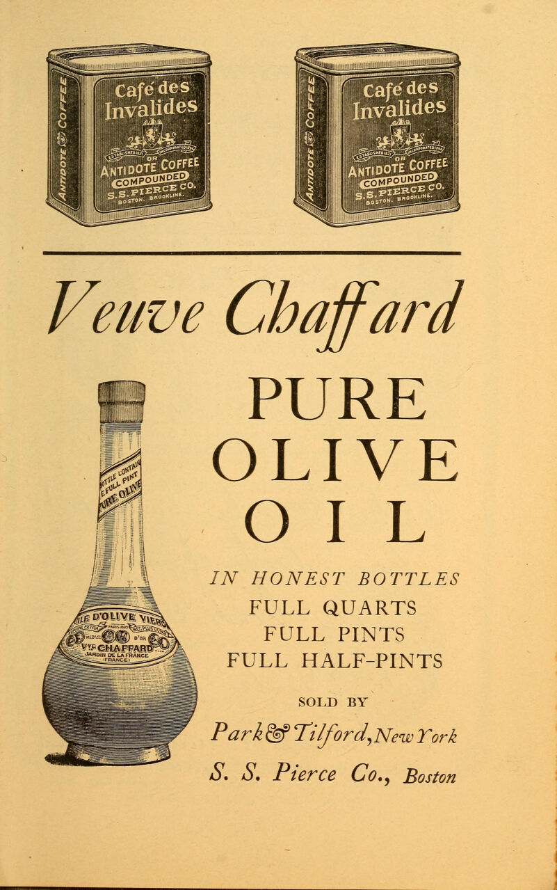 Caf^des tovalides Veuve Chaffard PURE OLIVE O I L IN HONEST BOTTLES FULL QUARTS FULL PINTS FULL HALF-PINTS SOLD BY Park <^f Tilford,New York S. S. Pierce Co., Boston