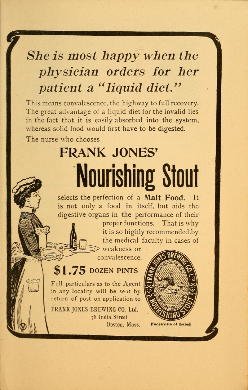 m She is most happy when the physician orders for her patient a liquid diet. This means convalescence, the highway to full recovery. The great advantage of a liquid diet for the invalid lies in the fact that it is easily absorbed into the system, whereas solid food would first have to be digested. The nurse who chooses FRANK JONES' Nourishing Stout selects the perfection of a Malt Food. It is not only a food in itself, but aids the digestive organs in the performance of their proper functions. That is why it is so highly recommended .by the medical faculty in cases of weakness or convalescence. %<rx? $1.75 DOZEN PINTS Full particulars as to the Agent in any locality will be sent by return of post on application to FRANK JONES BREWING CO. Ltd. 78 India Street Boston, Mass. Facsimile of Label