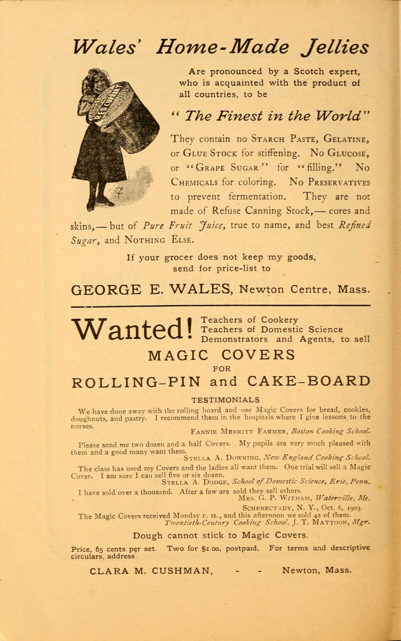 Wales9 Home-Made Jellies Are pronounced by a Scotch expert, who is acquainted with the product of all countries, to be  The Finest in the World They contain no Starch Paste, Gelatine, or Glue Stock for stiffening. No Glucose, or  Grape Sugar for ** filling. No Chemicals for coloring. No Preservatives to prevent fermentation. They are not made of Refuse Canning Stock,— cores and skins,— but of Pure Fruit Juice, true to name, and best Refined Sugar, and Nothing Else. If your grocer does not keep my goods, send for price-list to GEORGE E. WALES, Newton Centre, Mass. Teachers of Cookery Teachers of Domestic Science Demonstrators and Agents, to sell Wanted! MAGIC COVERS FOR ROLLING-PIN and CAKE-BOARD testimonials We have done away with the rolling board and use Magic Covers for bread, cookies, doughnuts, and pastry. I recommend them in the hospitals where I give lessons to the n urses. Fannie Merritt Farmer, Boston Cooking- School. Please send me two dozen and a half Covers. My pupils are very much pleased with them and a good many want them. Stella A. Downing, New England Cooking.School. The class has used my Covers and the ladies all want them. One trial will sell a Magic Cover. I am sure I can sell five or six dozen. Stella A. Dodge, School of Domestic Science, Erie, Pe?in. I have sold over a thousand. After a few are sold they sell others. Mrs. G. P. Witham, Waterville, Me. Schenectady, N. Y., Oct. 6, 1903. The Magic Covers received Monday p. m., and this afternoon we sold 42 of them. Twentieth-Century Cooking School, J. T. Mattoon, Mgr. Dough cannot stick to Magic Covers. per set. Two for $1.00, postpaid. For terms s CLARA M. CUSHMAN, - - Newton, Mass. Price, 65 cents per set. Two for $1.00, postpaid. For terms and descriptive circulars, address