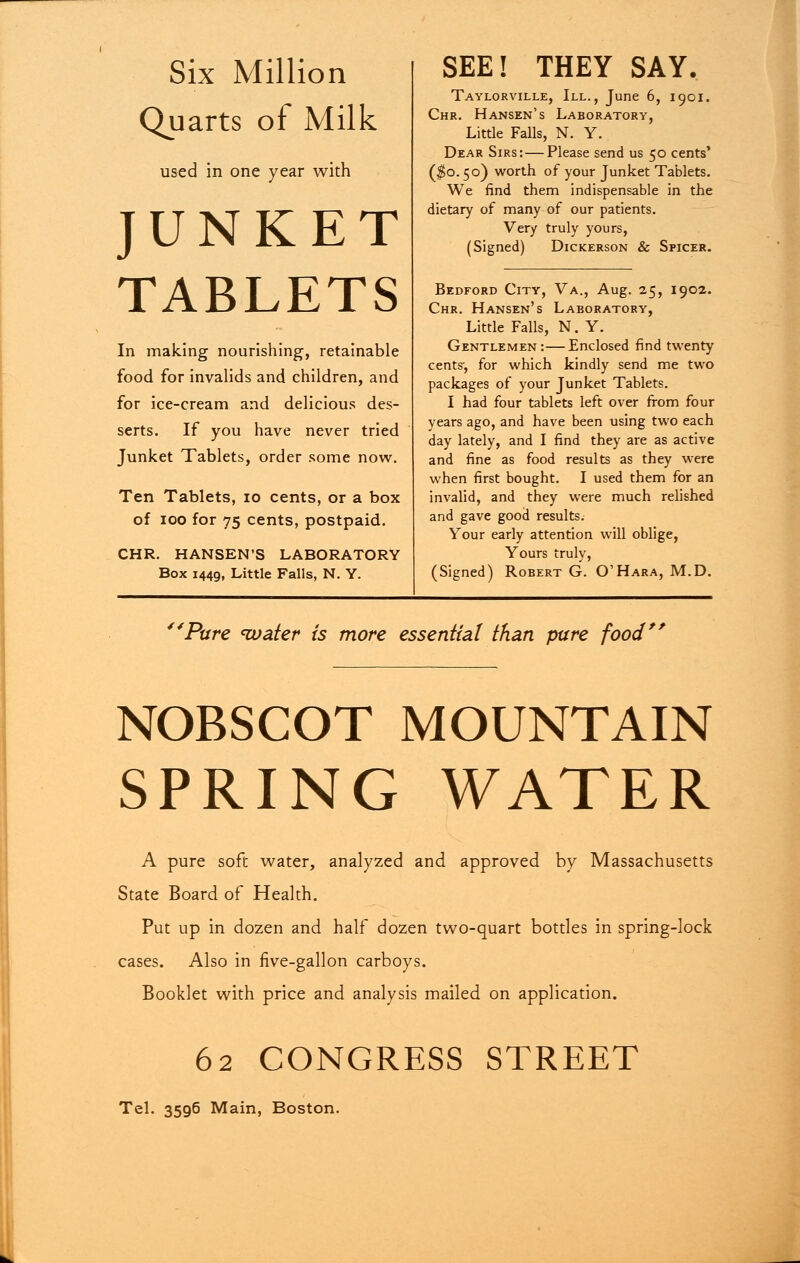 Six Million Quarts of Milk used in one year with JUNKET TABLETS In making nourishing, retainable food for invalids and children, and for ice-cream and delicious des- serts. If you have never tried Junket Tablets, order some now. Ten Tablets, 10 cents, or a box of ioo for 75 cents, postpaid. CHR. HANSEN'S LABORATORY Box 1449, Little Falls, N. Y. SEE! THEY SAY. Taylorville, III., June 6, 1901. Chr. Hansen's Laboratory, Little Falls, N. Y. Dear Sirs: — Please send us 50 cents* ($0.50) worth of your Junket Tablets. We find them indispensable in the dietary of many of our patients. Very truly yours, (Signed) Dickerson & Spicer. Bedford City, Va., Aug. 25, 1902. Chr. Hansen's Laboratory, Little Falls, N. Y. Gentlemen:—Enclosed find twenty cents', for which kindly send me two packages of your Junket Tablets. I had four tablets left over from four years ago, and have been using two each day lately, and I find they are as active and fine as food results as they were when first bought. I used them for an invalid, and they were much relished and gave good results. Your early attention will oblige, Yours truly, (Signed) Robert G. O'Hara, M.D. 44Pure water is more essential than pure food NOBSCOT MOUNTAIN SPRING WATER A pure soft water, analyzed and approved by Massachusetts State Board of Health. Put up in dozen and half dozen two-quart bottles in spring-lock cases. Also in five-gallon carboys. Booklet with price and analysis mailed on application. 62 CONGRESS STREET Tel. 3596 Main, Boston.