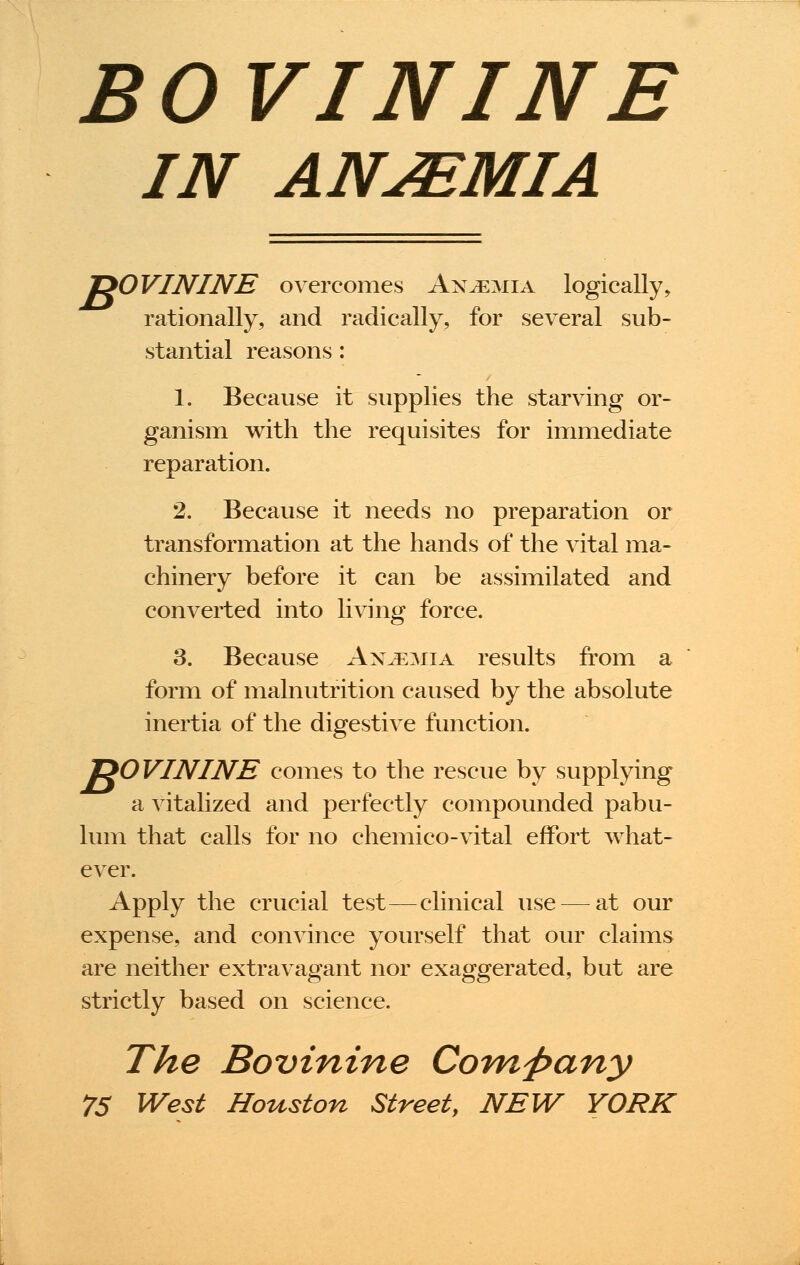 BOVININE IN ANJEMIA 1>0VININE overcomes Anaemia logically, rationally, and radically, for several sub- stantial reasons: 1. Because it supplies the starving or- ganism with the requisites for immediate reparation. 2. Because it needs no preparation or transformation at the hands of the vital ma- chinery before it can be assimilated and converted into living force. 3. Because Anjemia results from a form of malnutrition caused by the absolute inertia of the digestive function. J20VININE comes to the rescue by supplying a vitalized and perfectly compounded pabu- lum that calls for no chemico-vital effort what- ever. Apply the crucial test—clinical use — at our expense, and convince yourself that our claims are neither extravagant nor exaggerated, but are strictly based on science. The Bovtnine Company 75 West Houston Street, NEW YORK