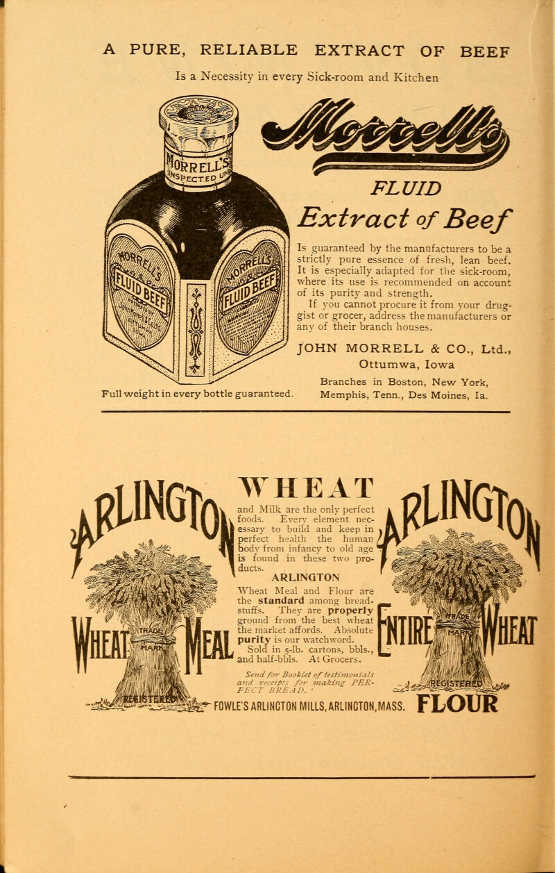 A PURE, RELIABLE EXTRACT OF BEEF Is a Necessity in every Sick-room and Kitchen FLUID Extract of Beef Is guaranteed by the manufacturers to be a strictly pure essence of fresh, lean beef. It is especially adapted for the sick-room, where its use is recommended on account of its purity and strength. If you cannot procure it from your drug- gist or grocer, address the manufacturers or any of their branch houses. JOHN MORRELL & CO., Ltd., Ottumwa, Iowa Branches in Boston, New York, Full weight in every bottle guaranteed. Memphis, Tenn., Des Moines, la. WHEAT and Milk are the only perfect foods. Every element nec- essary to build and keep in perfect health the human body from infancy to old age is found in these two pro- ducts. ARLINGTON Wheat Meal and Flour are the standard among bread- stuffs. They are properly ground from the best wheat the market affords. Absolute purity is our watchword. Sold in 5-lb. cartons, bbls., and half-bbls. At Grocers. Send for Booklet of'testimonials and receipts for making- PER- FECT BREAD. ' FOWLE'S ARLINGTON MILLS, ARLINGTON,MASS. FLOUR