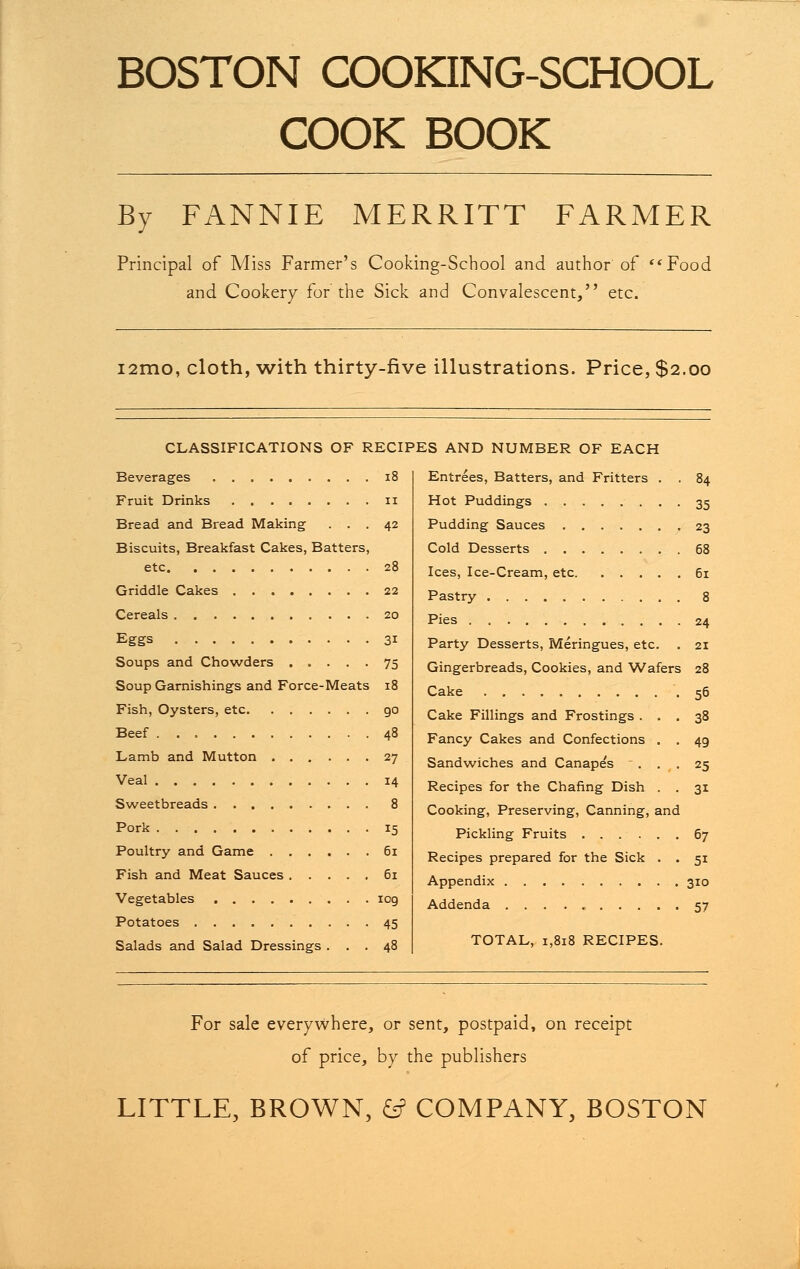 BOSTON COOKING-SCHOOL COOK BOOK By FANNIE MERRITT FARMER Principal of Miss Farmer's Cooking-School and author of Food and Cookery for the Sick and Convalescent, etc. i2mo, cloth, with thirty-five illustrations. Price, $2.00 CLASSIFICATIONS OF RECIPES AND NUMBER OF EACH Entrees, Batters, and Fritters . . 84 Hot Puddings 35 Pudding Sauces 23 68 61 8 24 21 Beverages 1 Fruit Drinks 1 Bread and Bread Making . . . Biscuits, Breakfast Cakes, Batters, etc Griddle Cakes Cereals Eggs Soups and Chowders Soup Garnishings and Force-Meats 18 Fish, Oysters, etc 90 Beef 48 Lamb and Mutton 27 Veal 14 Sweetbreads 8 Pork 15 Poultry and Game 61 Fish and Meat Sauces 61 Vegetables 109 Potatoes 45 Salads and Salad Dressings ... 48 Cold Desserts Ices, Ice-Cream, etc Pastry Pies Party Desserts, Meringues, etc. Gingerbreads, Cookies, and Wafers 28 Cake 56 Cake Fillings and Frostings ... 38 Fancy Cakes and Confections . . 49 Sandwiches and Canape's ... 25 Recipes for the Chafing Dish . . 31 Cooking, Preserving, Canning, and Pickling Fruits 67 Recipes prepared for the Sick . . 51 Appendix 310 Addenda 57 TOTAL, 1,818 RECIPES. For sale everywhere, or sent, postpaid, on receipt of price, by the publishers LITTLE, BROWN, & COMPANY, BOSTON