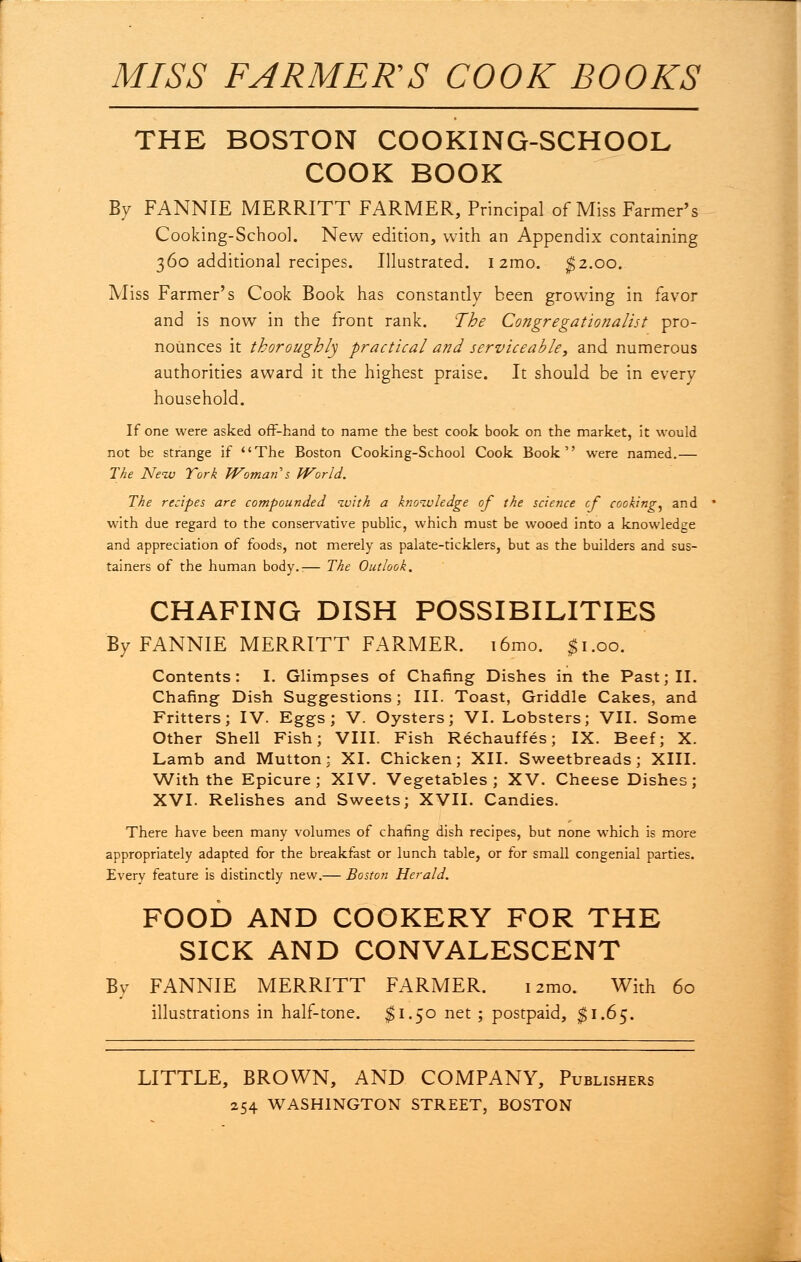 MISS FARMER'S COOK BOOKS THE BOSTON COOKING-SCHOOL COOK BOOK By FANNIE MERRITT FARMER, Principal of Miss Farmer's Cooking-School. New edition, with an Appendix containing 360 additional recipes. Illustrated. 1 zmo. $2.00. Miss Farmer's Cook Book has constantly been growing in favor and is now in the front rank. The Congregationalist pro- nounces it thoroughly practical and serviceable, and numerous authorities award it the highest praise. It should be in every household. If one were asked off-hand to name the best cook book on the market, it would not be strange if The Boston Cooking-School Cook Book were named.— The Neiv York Woman 's World. The recipes are compounded ivith a knowledge of the science cf cooking, and with due regard to the conservative public, which must be wooed into a knowledge and appreciation of foods, not merely as palate-ticklers, but as the builders and sus- tained of the human body.i— The Outlook, CHAFING DISH POSSIBILITIES By FANNIE MERRITT FARMER. i6mo. $1.00. Contents: I. Glimpses of Chafing Dishes in the Past; II. Chafing Dish Suggestions; III. Toast, Griddle Cakes, and Fritters; IV. Eggs; V. Oysters; VI. Lobsters; VII. Some Other Shell Fish; VIII. Fish Rechauffes; IX. Beef; X. Lamb and Mutton; XI. Chicken; XII. Sweetbreads; XIII. With the Epicure; XIV. Vegetables; XV. Cheese Dishes; XVI. Relishes and Sweets; XVII. Candies. There have been many volumes of chafing dish recipes, but none which is more appropriately adapted for the breakfast or lunch table, or for small congenial parties. Every feature is distinctly new.— Boston Herald. FOOD AND COOKERY FOR THE SICK AND CONVALESCENT By FANNIE MERRITT FARMER. izmo. With 60 illustrations in half-tone. $1.50 net ; postpaid, $1.65. LITTLE, BROWN, AND COMPANY, Publishers 254 WASHINGTON STREET, BOSTON