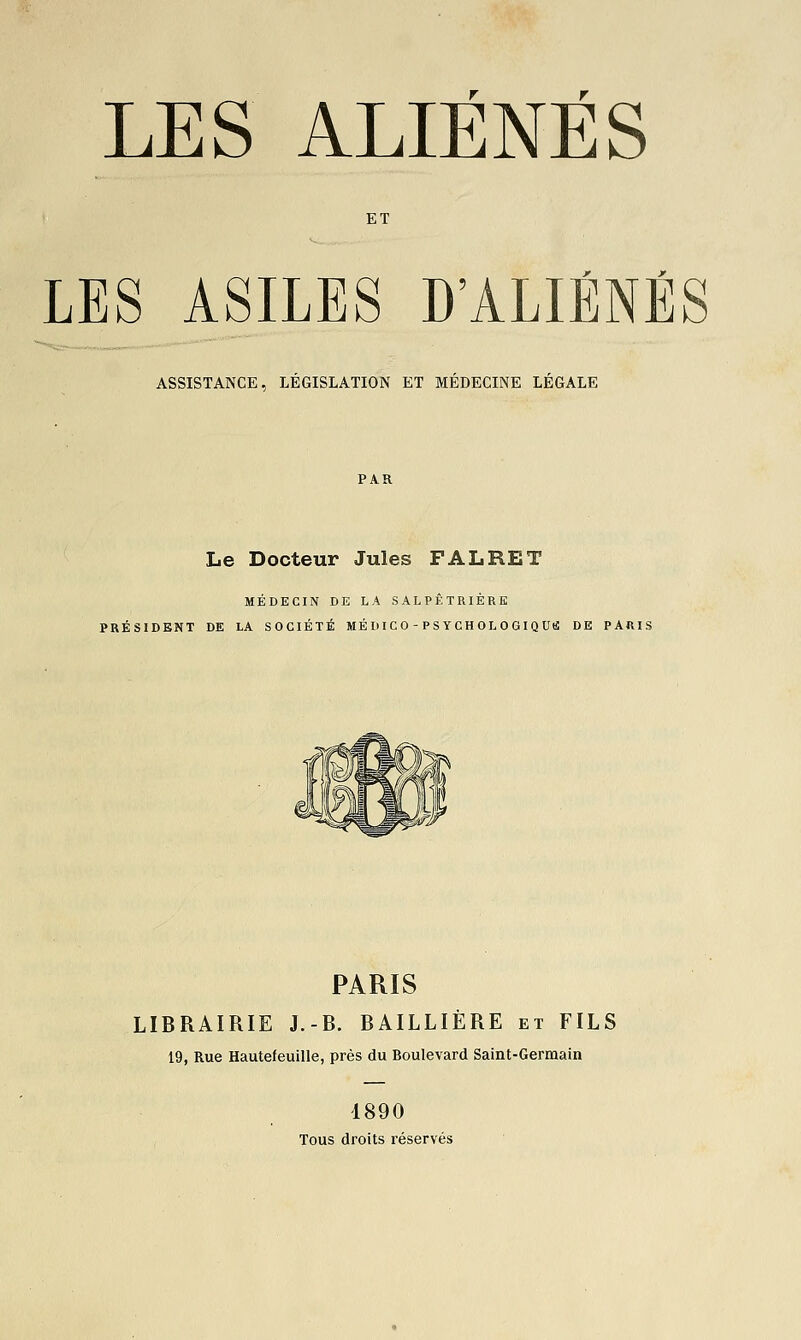 LES ALIÉNÉS ET LES ASILES D'ALIÉNÉS ASSISTANCE, LEGISLATION ET MEDECINE LEGALE Le Docteur Jules F AL RE T MÉDECIN DE LA SALPÊTRIÈRE PRÉSIDENT DE LA SOCIÉTÉ MÉ II I CO - P S YCH OL 0 GI Q UU DE PARIS PARIS LIBRAIRIE J.-B. BAILLIÈRE et FILS 19, Rue Hautefeuille, près du Boulevard Saint-Germain 1890 Tous droits réservés