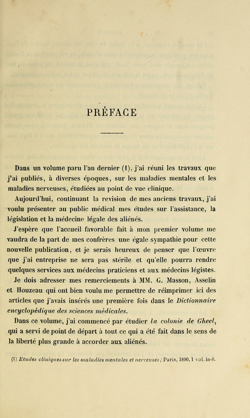 PREFACE Dans un volume paru l'an dernier (1), j'ai réuni les travaux que j'ai publiés, à diverses époques, sur les maladies mentales et les maladies nerveuses, étudiées au point de vue clinique. Aujourd'hui, continuant la revision de mes anciens travaux, j'ai voulu présenter au public médical mes études sur l'assistance, la législation et la médecine légale des aliénés. J'espère que l'accueil favorable fait à mon premier volume me vaudra de la part de mes confrères une égale sympathie pour cette nouvelle publication, et je serais heureux de penser que l'œuvre que j'ai entreprise ne sera pas stérile et qu'elle pourra rendre quelques services aux médecins praticiens et aux médecins légistes. Je dois adresser mes remerciements à MM. G. Masson, Asselin et Houzeau qui ont bien voulu me permettre de réimprimer ici des articles que j'avais insérés une première fois dans le Dictionnaire encyclopédique des sciences médicales. Dans ce volume, j'ai commencé par étudier la colonie de Gheel, qui a servi de point de départ à tout ce qui a été fait dans le sens de la liberté plus grande à accorder aux aliénés. (1) Etudes cliniques sur les maladies mentales et nerveuses ; Paris, 1890,1 vol.in-8.