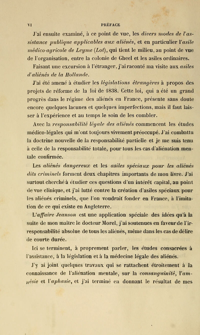 J'ai ensuite examiné, à ce point de vue, les divers modes de l'as- sistance publique applicables aux aliénés, et en particulier l'asile médico-agricole de Leyme (Lot), qui tient le milieu, au point de vue de l'organisation, entre la colonie de Gheel et les asiles ordinaires. Faisant une excursion à l'étranger, j'ai raconté ma visite aux asiles d'aliénés de la Hollande. J'ai été amené à étudier les législations étrangères à propos des projets de réforme de la loi de 1838. Cette loi, qui a été un grand progrès dans le régime des aliénés en France, présente sans doute encore quelques lacunes et quelques imperfections, mais il faut lais- ser à l'expérience et au temps le soin de les combler. Avec la responsabilité légale des aliénés commencent les études médico-légales qui m'ont toujours vivement préoccupé. J'ai combattu la doctrine nouvelle de la responsabilité partielle et je me suis tenu à celle de la responsabilité totale, pour tous les cas d'aliénation men- tale confirmée. Les aliénés dangereux et les asiles spéciaux pour les aliénés dits criminels forment deux chapitres importants de mon livre. J'ai surtout cherché à étudier ces questions d'un intérêt capital, au point de vue clinique, et j'ai lutté contre la création d'asiles spéciaux pour les aliénés criminels, que l'on voudrait fonder en France, à l'imita- tion de ce qui existe en Angleterre. L'affaire Jeanson est une application spéciale des idées qu'à la suite de mon maître le docteur Morel, j'ai soutenues en faveur de l'ir- responsabilité absolue de tous les aliénés, même dans les cas de délire de courte durée. Ici se terminent, à proprement parler, les études consacrées à l'assistance, à la législation et à la médecine légale des aliénés. J'y ai joint quelques travaux qui se rattachent étroitement à la connaissance de l'aliénation mentale, sur la consanguinité, l'am- nésie et l'aphasie, et j'ai terminé en donnant le résultat de mes