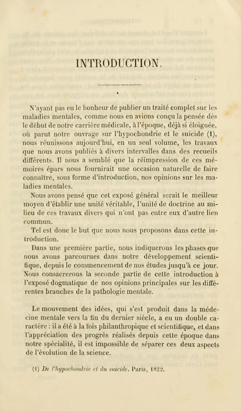 INTRODUCTION N'ayant pas eu le bonheur de publier un traité complet sur les maladies mentales, comme nous en avions conçu la pensée dès le début de notre carrière médicale, à l'époque, déjà si éloignée, où parut notre ouvrage sur l'hypochondrie et le suicide (1), nous réunissons aujourd'hui, en un seul volume, les travaux que nous avons publiés à divers intervalles dans des recueils différents. Il nous a semblé que la réimpression de ces mé- moires épars nous fournirait une occasion naturelle de faire connaître, sous forme d'introduction, nos opinions sur les ma- ladies mentales. Nous avons pensé que cet exposé général serait le meilleur moyen d'établir une unité véritable, l'unité de doctrine au mi- lieu de ces travaux divers qui n'ont pas entre eux d'autre lien commun. Tel est donc le but que nous nous proposons dans cette in- troduction. Dans une première partie, nous indiquerons les phases que nous avons parcourues dans notre développement scienti- fique, depuis le commencement de nos études jusqu'à ce jour. Nous consacrerons la seconde partie de cette introduction à l'exposé dogmatique de nos opinions principales sur les diffé- rentes branches de la pathologie mentale. Le mouvement des idées, qui s'est produit dans la méde- cine mentale vers la fin du dernier siècle, a eu un double ca- ractère : il a été à la fois philanthropique et scientifique, et dans l'appréciation des progrès réalisés depuis cette époque dans notre spécialité, il est impossible de séparer ces deux aspects de l'évolution de la science.