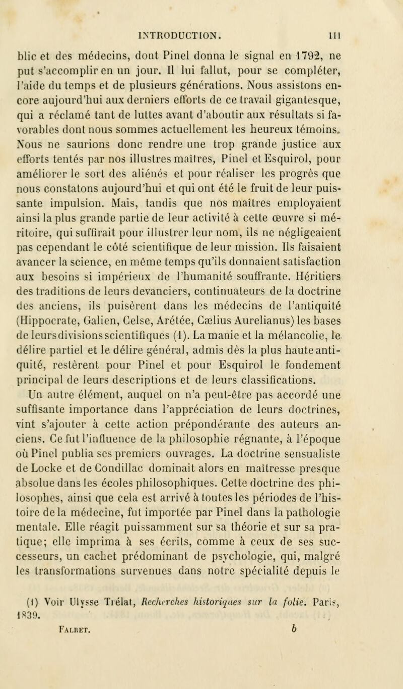 blic et des médecins, dont Pinel donna le signal en 179-2, ne put s'accomplir en un jour. 11 lui fallut, pour se compléter, l'aide du temps et de plusieurs générations. Nous assistons en- core aujourd'hui aux derniers efforts de ce travail gigantesque, qui a réclamé tant de luttes avant d'aboutir aux résultats si fa- vorables dont nous sommes actuellement les heureux témoins. Nous ne saurions donc rendre une trop grande justice aux efforts tentés par nos illustres maîtres, Pinel etEsquirol, pour améliorer le sort des aliénés et pour réaliser les progrès que nous constatons aujourd'hui et qui ont été le fruit de leur puis- sante impulsion. Mais, tandis que nos maîtres employaient ainsi la plus grande partie de leur activité à cette œuvre si mé- ritoire, qui suffirait pour illustrer leur nom, ils ne négligeaient pas cependant le côté scientifique de leur mission. Ils faisaient avancer la science, en même temps qu'ils donnaient satisfaction aux besoins si impérieux de l'humanité souffrante. Héritiers des traditions de leurs devanciers, continuateurs de la doctrine des anciens, ils puisèrent dans les médecins de l'antiquité (Hippocrate, Galien, Celse, Arétée, Cgelius Aurelianus) les bases deleursdivisionsscientifiques (1). La manie et la mélancolie, le. délire partiel et le délire général, admis dès la plus haute anti- quité, restèrent pour Pinel et pour Esquirol le fondement principal de leurs descriptions et de leurs classifications. Un autre élément, auquel on n'a peut-être pas accordé une suffisante importance dans l'appréciation de leurs doctrines, vint s'ajouter à celte action prépondérante des auteurs an- ciens. Ce fut l'influence de la philosophie régnante, à l'époque où Pinel publia ses premiers ouvrages. La doctrine sensualiste de Locke et de Condillac dominait alors en maîtresse presque absolue dans les écoles philosophiques. Celte doctrine des phi- losophes, ainsi que cela est arrivé à toutes les périodes de l'his- toire de la médecine, fut importée par Pinel dans la pathologie mentale. Elle réagit puissamment sur sa théorie et sur sa pra- tique; elle imprima à ses écrits, comme à ceux de ses suc- cesseurs, un cachet prédominant de psychologie, qui, malgré les transformations survenues dans notre spécialité depuis le (1) Voir Ulysse Tiélat, Reclurches historiques sur la folie. Paris, 1*39. Fai-ret. 6
