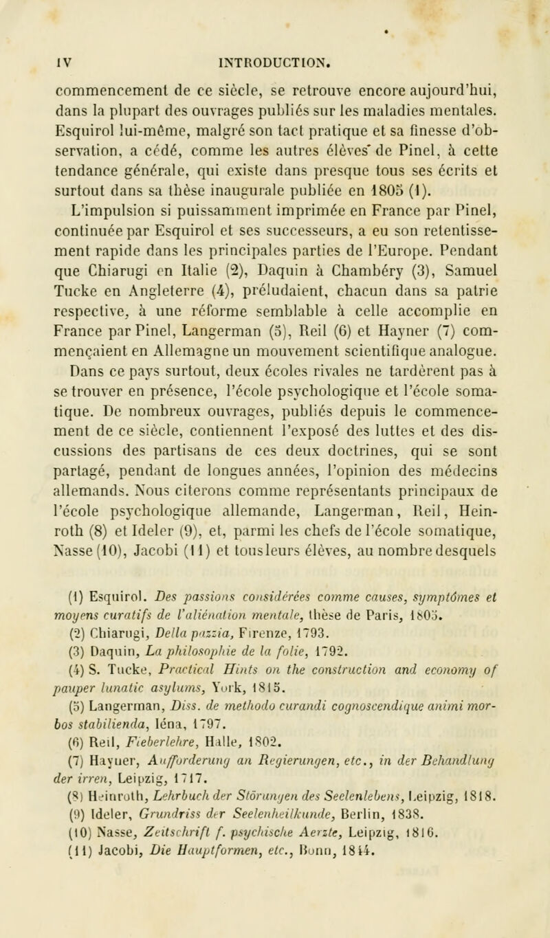 commencement de ce siècle, se retrouve encore aujourd'hui, dans la plupart des ouvrages publiés sur les maladies mentales. Esquirol lui-même, malgré son tact pratique et sa finesse d'ob- servation, a cédé, comme les autres élèves* de Pinel. a cette tendance générale, qui existe dans presque tous ses écrits et surtout dans sa thèse inaugurale publiée en 1805 (1). L'impulsion si puissamment imprimée en France par Pinel, continuée par Esquirol et ses successeurs, a eu son retentisse- ment rapide dans les principales parties de l'Europe. Pendant que Chiarugi en Italie (2), Daquin à Chambéry (3), Samuel Tucke en Angleterre (4), préludaient, chacun dans sa patrie respective, à une réforme semblable à celle accomplie en France par Pinel, Langerman (5), Reil (6) et Hayner (7) com- mençaient en Allemagne un mouvement scientifique analogue. Dans ce pays surtout, deux écoles rivales ne tardèrent pas à se trouver en présence, l'école psychologique et l'école soma- tique. De nombreux ouvrages, publiés depuis le commence- ment de ce siècle, contiennent l'exposé des luttes et des dis- cussions des partisans de ces deux doctrines, qui se sont partagé, pendant de longues années, l'opinion des médecins allemands. Nous citerons comme représentants principaux de l'école psychologique allemande, Langerman, Reil, Hein- roth (8) et Ideler (9), et, parmi les chefs de l'école somatique, Nasse (10), Jacobi (11) et tous leurs élèves, au nombre desquels (1) Esquirol. Des passions considérées comme causes, symptômes et moyens curatifs de l'aliénation mentale, thèse de Paris, lb0.'i. (2) Chiarugi, Délia paszia, Firenze, 1793. (3) Daquin, La philosophie de la folie, 1792. (4) S. Tucke, Prnctic<d Hints on the construction and economy of pauper lunatic asylums, York, 1815. (5) Langerman, Diss. de methodo curandi cognoscendique animi mor- bos stabilienda, léna, 1797. (6) Reil, Fteberlehre, Halle, 1802. (7) Hayner, Anffurderung an Regierungen, etc., in der Behandlung der irren, Leipzig, 1717. (8) Heinruth, Lehrbuch der Stôrungen des Seclcnlebem, Leipzig, 1818. (9) Ideler, Grundriss der Seelenheilkunde, Berlin, 1838. (10) Nasse, Zeitschrifl f. psyc/dsche Aerzte, Leipzig, 1816. (11) Jacobi, Die Hauptformen, etc., Bonn, 18i4.