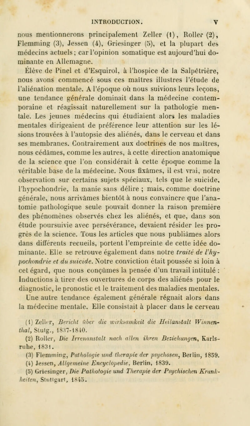 nous mentionnerons principalement Zeller (I), Roller (2), Flemming (3), Jessen (4), Griesinger (5), et la plupart des médecins actuels; car l'opinion somatique est aujourd'hui do- minante en Allemagne. Élève de Pinel et d'Esquirol, à l'hospice de la Salpêtrière, nous avons commencé sous ces maîtres illustres l'étude de L'aliénation mentale. A l'époque où nous suivions leurs leçons, une tendance générale dominait dans la médecine contem- poraine et réagissait naturellement sur la pathologie men- tale. Les jeunes médecins qui étudiaient alors les maladies mentales dirigeaient de préférence leur attention sur les lé- sions trouvées à l'autopsie des aliénés, dans le cerveau et dans ses membranes. Contrairement aux doctrines de nos maîtres, nous cédâmes, comme les autres, à cette direction anatomique de la science que l'on considérait à cette époque comme la véritable base de la médecine. Nous fixâmes, il est vrai, notre observation sur certains sujets spéciaux, tels que le suicide, l'hvpochondrie, la manie sans délire ; mais, comme doctrine générale, nous arrivâmes bientôt à nous convaincre que l'ana- tomie pathologique seule pouvait donner la raison première des phénomènes observés chez les aliénés, et que, dans son étude poursuivie avec persévérance, devaient résider les pro- grès de la science. Tous les articles que nous publiâmes alors dans différents recueils, portent l'empreinte de cette idée do- minante. Elle se retrouve également dans notre traité de l'hy- jiochondrie et du suicide. Notre conviction était poussée si loin à cet égard, que nous conçûmes la pensée d'un travail intitulé : Inductions à tirer des ouvertures de corps des aliénés pour le diagnostic, le pronostic et le traitement des maladies mentales. Une autre tendance également générale régnait alors dans la médecine mentale. Elle consistait à placer dans le cerveau (t) Zelii r, Berichi ùber die wirksamkeit die Htilanttalt Winnen~ thaï, Stutg., 1837-1840. (2) Roller, Die Irreuonstalt nach allen ihren Bezichungen, Karls- ruhe, 1831. (3) Flemming, Pathologie and thérapie der psychose», Beilin, 1859. (4) Jessen, Allgemeine Encyclopédie, Berlin, 1839. (5) Griesinger, Die Pathologie und Thérapie der Psychischen Krank- heiten, Stuttgart, 1845.