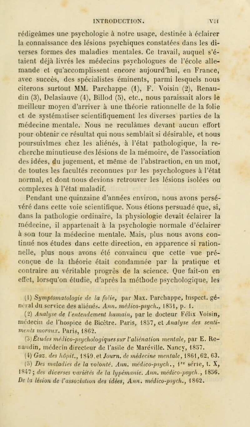 rédigeâmes une psychologie à notre usage, destinée à éclairer la connaissance des lésions psychiques constatées dans les di- verses formes des maladies mentales. Ce travail, auquel s'é- taient déjà livrés les médecins psychologues de l'école alle- mande et qu'accomplissent encore aujourd'hui, en France, avec succès, des spécialistes éminents, parmi lesquels nous citerons surtout MM. Parchappe (1), F. Voisin (2), Renau- din (3), Delasiauve (A), Billod (5), etc., nous paraissait alors le meilleur moyen d'arriver à une théorie rationnelle de la folie et de systématiser scientifiquement les diverses parties de la médecine mentale. Nous ne reculâmes devant aucun effort pour obtenir ce résultat qui nous semblait si désirable, et nous poursuivîmes chez les aliénés, à l'état pathologique, la re- cherche minutieuse des lésions de la mémoire, de l'association des idées, du jugement, et môme de l'abstraction, en un mot, de toutes les facultés reconnues p;ir les psychologues à l'état normal, et dont nous devions retrouver les lésions isolées ou complexes à l'état maladif. Fendant une quinzaine d'années environ, nous avons persé- véré dans cette voie scientifique. Nous étions persuadé que, si, dans la pathologie ordinaire, la physiologie devait éclairer la médecine, il appartenait à la psychologie normale d'éclairer à son tour la médecine mentale. Mais, plus nous avons con- tinué nos études dans cette direction, en apparence si ration- nelle, plus nous avons été convaincu que cette vue pré- conçue de la théorie était condamnée par la pratique et contraire au véritable progrès de la science. Que fait-on en effet, lorsqu'on étudie, d'après la méthode psychologique, les (1) Symptomalologie de la folie, par Max. Parchappe, Inspect. gé- ru i al du service des aliénés. Ann. médico-psych., 1851, p. 1. (2) Analyse de l'entendement humain, parle docteur Félix Voisin, médecin de l'hospice de Bicètre. Paris, 1857, et Analyse des senti- ments moraux. Paris, 1.862. (3) Eludes médico-psychologiques sur l'aliénation mentale, par E. Re- nandin, médecin directeur de l'asile de Maréville. Nancy, 1857. (4) Gaz. des hôpit., 1849.et Journ. de médecine mentale, 1861,62, 63. (5) Drs maladies de la volonté. Aim. médico-psych., lre série, t. X, Isi7; des diverses variétés de la lypémanie. Ann. médico-psych., 1856. De la lésion de l'assooiaUon des idées, Ann. médico-psych., 1802.