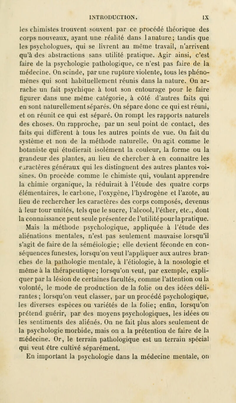 les chimistes trouvent souvent par ce procédé théorique des corps nouveaux, ayant une réalité dans lanature; tandis que les psychologues, qui se livrent au même travail, n'arrivent qu'à des abstractions sans utilité pratique. Agir ainsi, c'est faire de la psychologie pathologique, ce n'est pas faire de la médecine. On scinde, par une rupture violente, tous les phéno- mènes qui sont hahituellement réunis dans la nature. On ar- rache un fait psychique à tout son entourage pour le faire figurer dans une même catégorie, à côté d'autres faits qui en sont naturellement séparés. On sépare donc ce qui est réuni, et on réunit ce qui est séparé. On rompt les rapports naturels des choses. On rapproche, par un seul point de contact, des faits qui diffèrent à tous les autres points de vue. On fait du système et non de la méthode naturelle. On agit comme le botaniste qui étudierait isolément la couleur, la forme ou la grandeur des plantes, au lieu de chercher à en connaître les Caractères généraux qui les distinguent des autres plantes voi- sines. On procède comme le chimiste qui, voulant apprendre la chimie organique, la réduirait à l'élude des quatre corps élémentaires, le carbone, l'oxygène, l'hydrogène et l'azote, au lieu de rechercher les caractères des corps composés, devenus à leur tour unités, tels que le sucre, l'alcool, l'éther, etc., dont la connaissance peut seule présenter de l'utilité pour lapratique. Mais la méthode psychologique, appliquée à l'étude des aliénations mentales, n'est pas seulement mauvaise lorsqu'il s'agit de faire de la séméiologie; elle devient féconde en con- séquences funestes, lorsqu'on veut l'appliquer aux autres bran- ches de la pathologie mentale, à l'étiologie, à la nosologie et môme à la thérapeutique; lorsqu'on veut, par exemple, expli- quer par la lésion de certaines facultés, comme l'attention ou la volonté, le mode de production de la folie ou des idées déli- rantes ; lorsqu'on veut classer, par un procédé psychologique, les diverses espèces ou variétés de la folie; enfin, lorsqu'on prétend guérir, par des moyens psychologiques, les idées ou les sentiments des aliénés. On ne fait plus alors seulement de la psychologie morbide, mais on a la prétention de faire de la médecine. Or, le terrain pathologique est un terrain spécial qui veut être cultivé séparément. En important la psychologie dans la médecine mentale, on