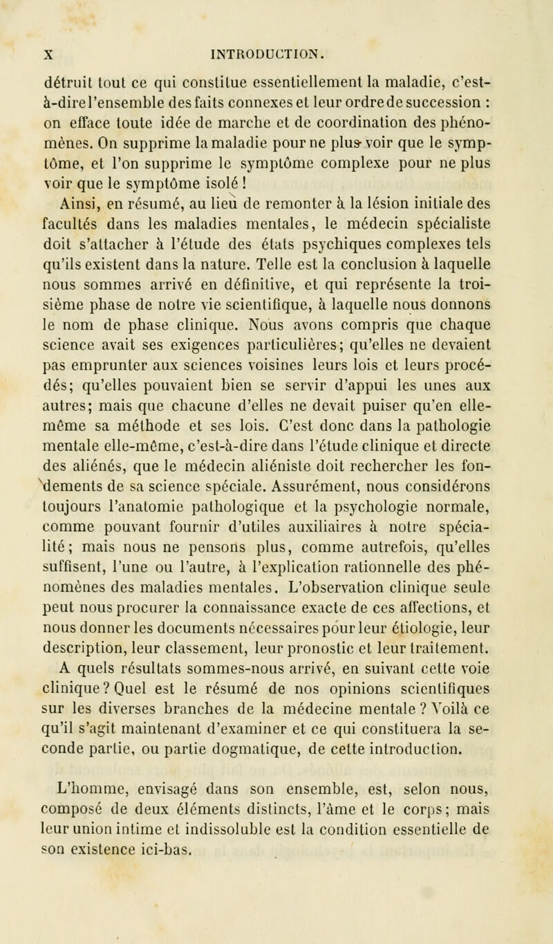 détruit tout ce qui constitue essentiellement la maladie, c'est- à-dire l'ensemble des faits connexes et leur ordre de succession : on efface toute idée de marche et de coordination des phéno- mènes. On supprime la maladie pour ne plus-voir que le symp- tôme, et l'on supprime le symptôme complexe pour ne plus voir que le symptôme isolé ! Ainsi, en résumé, au lieu de remonter à la lésion initiale des facultés dans les maladies mentales, le médecin spécialiste doit s'attacher à l'étude des états psychiques complexes tels qu'ils existent dans la nature. Telle est la conclusion à laquelle nous sommes arrivé en définitive, et qui représente la troi- sième phase de notre vie scientifique, à laquelle nous donnons le nom de phase clinique. Nous avons compris que chaque science avait ses exigences particulières; qu'elles ne devaient pas emprunter aux sciences voisines leurs lois et leurs procé- dés; qu'elles pouvaient bien se servir d'appui les unes aux autres; mais que chacune d'elles ne devait puiser qu'en elle- même sa méthode et ses lois. C'est donc dans la pathologie mentale elle-même, c'est-à-dire dans l'étude clinique et directe des aliénés, que le médecin aliéniste doit rechercher les fon- dements de sa science spéciale. Assurément, nous considérons toujours l'anatomie pathologique et la psychologie normale, comme pouvant fournir d'utiles auxiliaires à notre spécia- lité; mais nous ne pensons plus, comme autrefois, qu'elles suffisent, l'une ou l'autre, à l'explication rationnelle des phé- nomènes des maladies mentales. L'observation clinique seule peut nous procurer la connaissance exacte de ces affections, et nous donner les documents nécessaires pour leur étiologie, leur description, leur classement, leur pronostic et leur traitement. A quels résultats sommes-nous arrivé, en suivant cette voie clinique? Quel est le résumé de nos opinions scientifiques sur les diverses branches de la médecine mentale ? Voilà ce qu'il s'agit maintenant d'examiner et ce qui constituera la se- conde partie, ou partie dogmatique, de cette introduction. L'homme, envisagé dans son ensemble, est, selon nous, composé de deux éléments distincts, l'àme et le corps; mais leur union intime et indissoluble est la condition essentielle de son existence ici-bas.