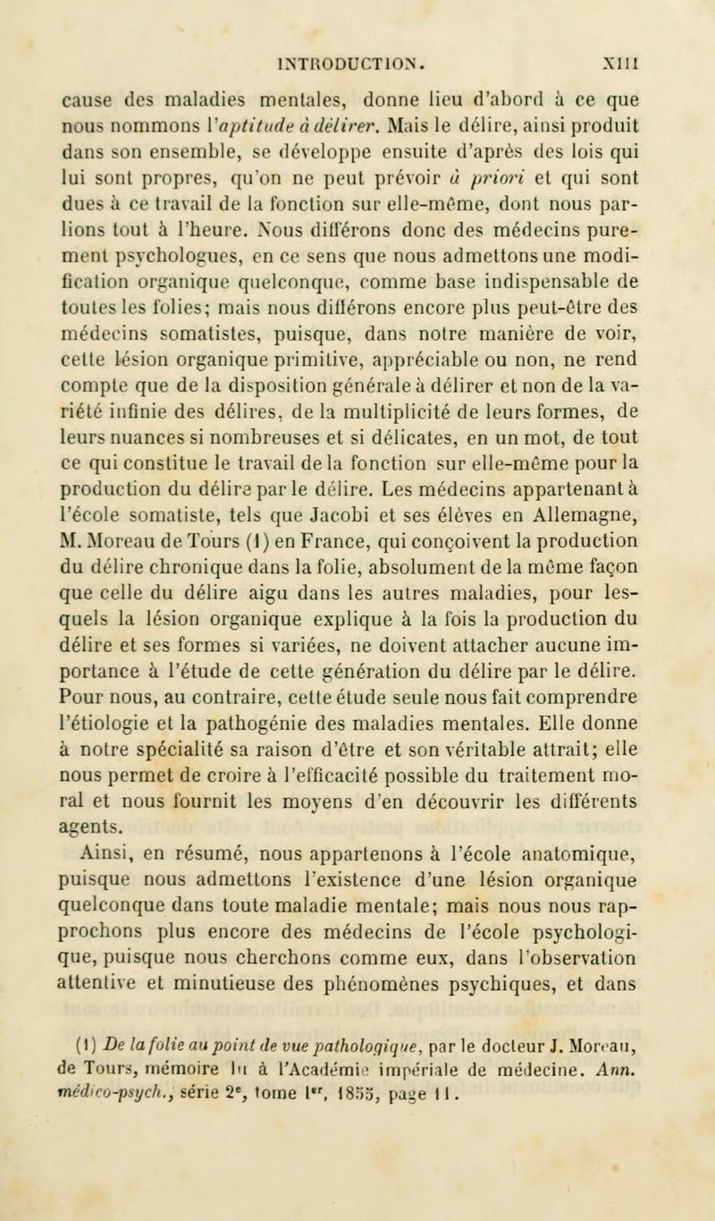 cause des maladies mentales, donne lieu d'abord à ce que nous nommons l'aptitude à délirer. Mais le délire, ainsi produit dans son ensemble, se développe ensuite d'après des lois qui lui sont propres, qu'on ne peut prévoir à priori et qui sont dues à ce travail de la fonction sur elle-même, dont nous par- lions tout à l'heure. Nous différons donc des médecins pure- ment psychologues, en ce sens que nous admettons une modi- fication organique quelconque, comme base indispensable de toutes les folies; mais nous diflérons encore plus peut-être des médecins somatistes, puisque, dans notre manière de voir, cette lésion organique primitive, appréciable ou non, ne rend compte que de la disposition générale à délirer et non de la va- riété infinie des délires, de la multiplicité de leurs formes, de leurs nuances si nombreuses et si délicates, en un mot, de tout ce qui constitue le travail de la fonction sur elle-même pour la production du délira par le délire. Les médecins appartenant à l'école somatiste, tels que Jacobi et ses élèves en Allemagne, M. Moreau de Tours (I) en France, qui conçoivent la production du délire chronique dans la folie, absolument de la même façon que celle du délire aigu dans les autres maladies, pour les- quels la lésion organique explique à la fois la production du délire et ses formes si variées, ne doivent attacher aucune im- portance à l'étude de cette génération du délire par le délire. Pour nous, au contraire, cette étude seule nous fait comprendre l'étiologie et la pathogénie des maladies mentales. Elle donne à notre spécialité sa raison d'être et son véritable attrait; elle nous permet de croire à l'efficacité possible du traitement mo- ral et nous fournit les moyens d'en découvrir les différents agents. Ainsi, en résumé, nous appartenons à l'école anatomique, puisque nous admettons l'existence d'une lésion organique quelconque dans toute maladie mentale; mais nous nous rap- prochons plus encore des médecins de l'école psychologi- que, puisque nous cherchons comme eux, dans l'observation attentive et minutieuse des phénomènes psychiques, et dans (I) De la folie au point de vue pathologique, parle docteur J. Moreau, de Tour*, mémoire lu à l'Académi impériale de médecine. Ann. médirrj-psych., série 2e, tome Ier, 1855, pa^e 11.