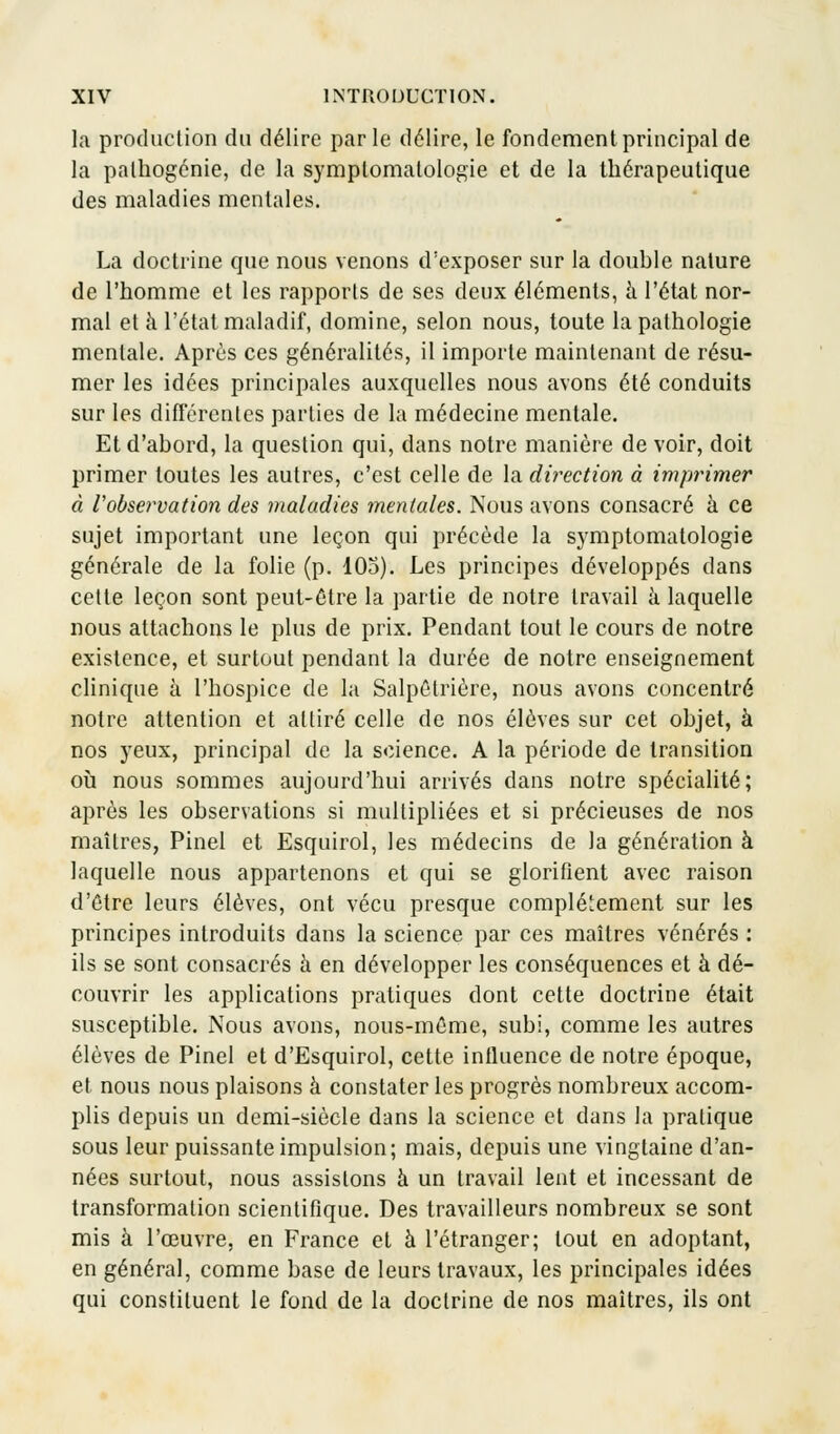 la production du délire parle délire, le fondement principal de la palhogénie, de la symplomatologie et de la thérapeutique des maladies mentales. La doctrine que nous venons d'exposer sur la double nature de l'homme et les rapports de ses deux éléments, à l'état nor- mal et a l'état maladif, domine, selon nous, toute la pathologie mentale. Après ces généralités, il importe maintenant de résu- mer les idées principales auxquelles nous avons été conduits sur les différentes parties de la médecine mentale. Et d'abord, la question qui, dans notre manière de voir, doit primer toutes les autres, c'est celle de la direction à imprimer à l'observation des maladies mentales. Nous avons consacré à ce sujet important une leçon qui précède la symptomatologie générale de la folie (p. 103). Les principes développés dans cette leçon sont peut-être la partie de notre travail à laquelle nous attachons le plus de prix. Pendant tout le cours de notre existence, et surtout pendant la durée de notre enseignement clinique à l'hospice de la Salpélrière, nous avons concentré notre attention et attiré celle de nos élèves sur cet objet, à nos yeux, principal de la science. A la période de transition où nous sommes aujourd'hui arrivés dans notre spécialité; après les observations si multipliées et si précieuses de nos maîtres, Pinel et Esquirol, les médecins de la génération à laquelle nous appartenons et qui se glorifient avec raison d'être leurs élèves, ont vécu presque complètement sur les principes introduits dans la science par ces maîtres vénérés : ils se sont consacrés à en développer les conséquences et à dé- couvrir les applications pratiques dont cette doctrine était susceptible. Nous avons, nous-méme, subi, comme les autres élèves de Pinel et d'Esquirol, cette influence de notre époque, et nous nous plaisons à constater les progrès nombreux accom- plis depuis un demi-siècle dans la science et dans la pratique sous leur puissante impulsion; mais, depuis une vingtaine d'an- nées surtout, nous assistons à un travail lent et incessant de transformation scientifique. Des travailleurs nombreux se sont mis à l'œuvre, en France et à l'étranger; tout en adoptant, en général, comme base de leurs travaux, les principales idées qui constituent le fond de la doctrine de nos maîtres, ils ont