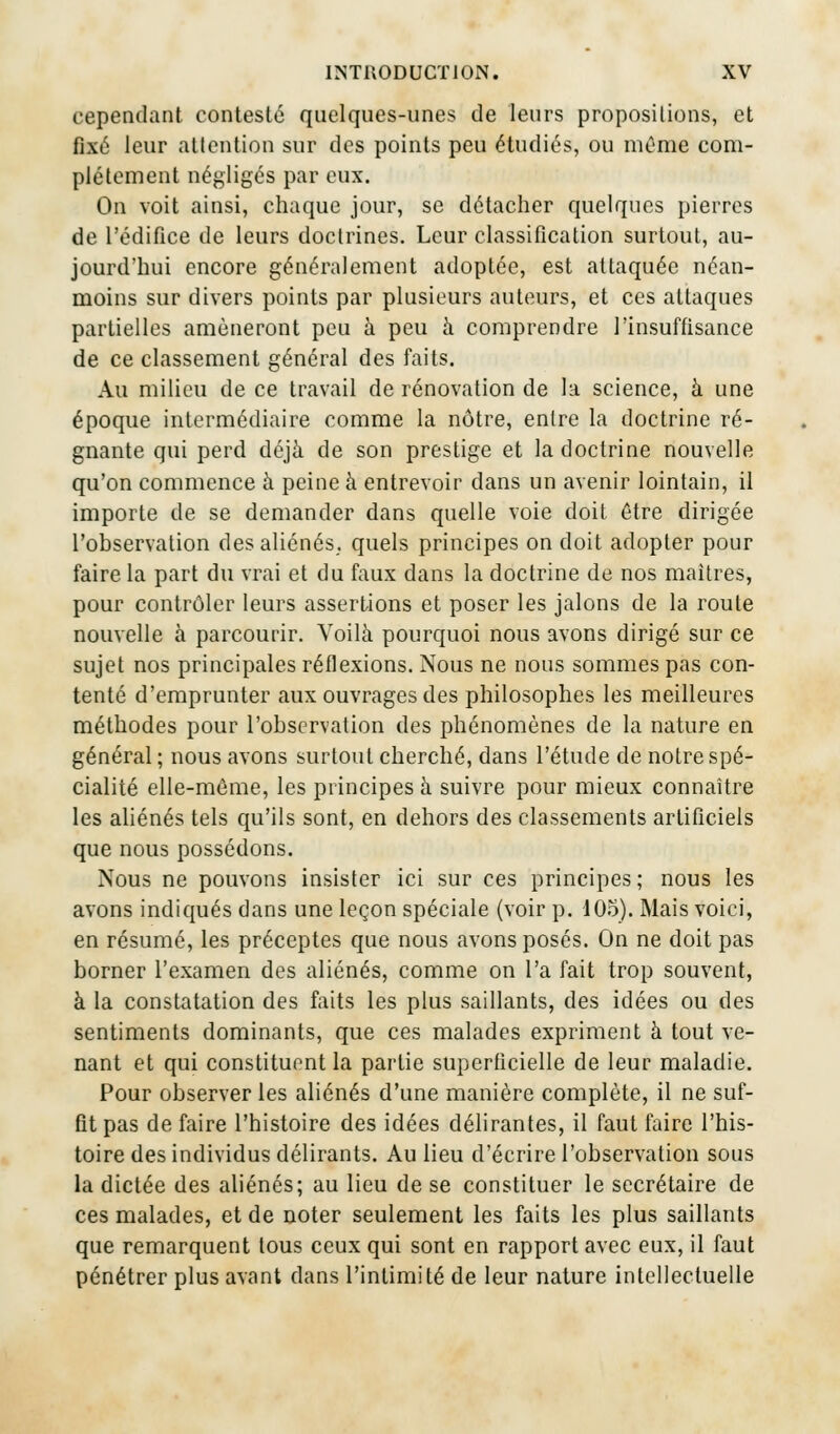 cependant contesté quelques-unes de leurs propositions, et fixé leur attention sur des points peu étudiés, ou même com- plètement négligés par eux. On voit ainsi, chaque jour, se détacher quelques pierres de l'édifice de leurs doctrines. Leur classification surtout, au- jourd'hui encore généralement adoptée, est attaquée néan- moins sur divers points par plusieurs auteurs, et ces attaques partielles amèneront peu à peu à comprendre l'insuffisance de ce classement général des faits. Au milieu de ce travail de rénovation de la science, à une époque intermédiaire comme la nôtre, entre la doctrine ré- gnante qui perd déjà de son prestige et la doctrine nouvelle qu'on commence à peine à entrevoir dans un avenir lointain, il importe de se demander dans quelle voie doit être dirigée l'observation des aliénés, quels principes on doit adopter pour faire la part du vrai et du faux dans la doctrine de nos maîtres, pour contrôler leurs assertions et poser les jalons de la route nouvelle à parcourir. Voilà pourquoi nous avons dirigé sur ce sujet nos principales réflexions. Nous ne nous sommes pas con- tenté d'emprunter aux ouvrages des philosophes les meilleures méthodes pour l'observation des phénomènes de la nature en général ; nous avons surtout cherché, dans l'étude de notre spé- cialité elle-même, les principes à suivre pour mieux connaître les aliénés tels qu'ils sont, en dehors des classements artificiels que nous possédons. Nous ne pouvons insister ici sur ces principes; nous les avons indiqués dans une leçon spéciale (voir p. 105). Mais voici, en résumé, les préceptes que nous avons posés. On ne doit pas borner l'examen des aliénés, comme on l'a fait trop souvent, à la constatation des faits les plus saillants, des idées ou des sentiments dominants, que ces malades expriment à tout ve- nant et qui constituent la partie superficielle de leur maladie. Pour observer les aliénés d'une manière complète, il ne suf- fit pas de faire l'histoire des idées délirantes, il faut faire l'his- toire des individus délirants. Au lieu d'écrire l'observation sous la dictée des aliénés; au lieu de se constituer le secrétaire de ces malades, et de noter seulement les faits les plus saillants que remarquent tous ceux qui sont en rapport avec eux, il faut pénétrer plus avant dans l'intimité de leur nature intellectuelle