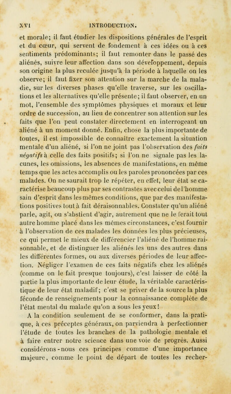 et morale; il faut étudier les dispositions générales de l'esprit et du cœur, qui servent de fondement à ces idées ou à ces sentiments prédominants; il faut remonter dans le passé des aliénés, suivre leur affection dans son développement, depuis son origine la plus reculée jusqu'à la période à laquelle on les observe; il faut fixer son attention sur la marche de la mala- die, sur les diverses phases qu'elle traverse, sur les oscilla- tions et les alternatives qu'elle présente; il faut observer, en un mot, l'ensemble des symptômes physiques et moraux et leur ordre de succession, au lieu de concentrer son attention sur les faits que l'on peut constater directement en interrogeant un aliéné à un moment donné. Enfin, chose la plus importante de toutes, il est impossible de connaître exactement la situation mentale d'un aliéné, si l'on ne joint pas l'observation des faits négatifsh celle des faits positifs; si l'on ne signale pas les la- cunes, les omissions, les absences de manifestations, en môme temps que les actes accomplis ouïes paroles prononcées par ces malades. On ne saurait trop le répéter, en effet, leur état se ca- ractérise beaucoup plus par ses contrastes avec celui del'homme sain d'esprit dans les mêmes conditions, que par des manifesta- tions positives tout à fait déraisonnables. Constater qu'un aliéné parle, agit, ou s'abstient d'agir, autrement que ne le ferait tout autre homme placé dans les mômes circonstances, c'est fournir à l'observation de ces malades les données les plus précieuses, ce qui permet le mieux de différencier l'aliéné de l'homme rai- sonnable, et de distinguer les aliénés les uns des autres dans les différentes formes, ou aux diverses périodes de leur affec- tion. Négliger l'examen de ces faits négatifs chez les aliénés (comme on le fait presque toujours), c'est laisser de côté la partie la plus importante de leur étude, la véritable caractéris- tique de leur état maladif; c'est se priver de la source la plus féconde de renseignements pour la connaissance complète de l'état mental du malade qu'on a sous les yeux! A la condition seulement de se conformer, dans la prati- que, h ces préceptes généraux, on parviendra à perfectionner l'étude de toutes les branches de la pathologie mentale et à faire entrer notre science dans une voie de progrès. Aussi considérons-nous ces principes comme d'une importance majeure, comme le point de départ de toutes les recher-