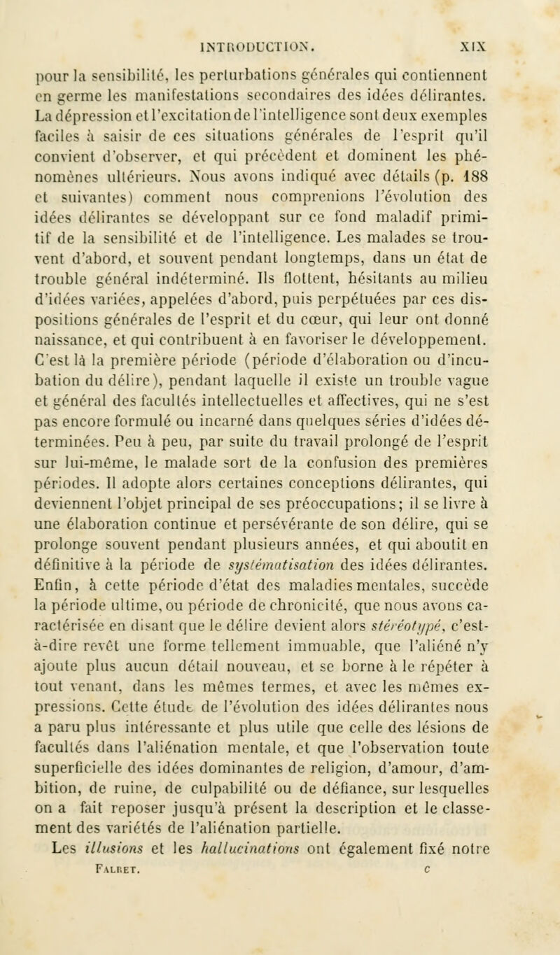 pour la sensibilité, les perturbations générales qui contiennent in germe les manifestations secondaires des idées délirantes. La dépression et l'excitation de l'intelligence sont deux exemples faciles à saisir de ces situations générales de l'esprit qu'il convient d'observer, et qui précèdent et dominent les phé- nomènes ultérieurs. Nous avons indiqué avec détails (p. 188 et suivantes) comment nous comprenions l'évolution des idées délirantes se développant sur ce fond maladif primi- tif de la sensibilité et de l'intelligence. Les malades se trou- vent d'abord, et souvent pendant longtemps, dans un état de trouble général indéterminé. Ils flottent, hésitants au milieu d'idées variées, appelées d'abord, puis perpétuées par ces dis- positions générales de l'esprit et du cœur, qui leur ont donné naissance, et qui contribuent à en favoriser le développement. C'est là la première période (période d'élaboration ou d'incu- bation du délire), pendant laquelle il existe un trouble vague et général des facultés intellectuelles et affectives, qui ne s'est pas encore formulé ou incarné dans quelques séries d'idées dé- terminées. Peu à peu, par suite du travail prolongé de l'esprit sur lui-même, le malade sort de la confusion des premières périodes. 11 adopte alors certaines conceptions délirantes, qui deviennent l'objet principal de ses préoccupations; il se livre à une élaboration continue et persévérante de son délire, qui se prolonge souvent pendant plusieurs années, et qui aboutit en définitive à la période de systématisation des idées délirantes. Enfin, à cette période d'état des maladies mentales, succède la période ultime, ou période de chronicité, que nous avons ca- ractérisée en disant que le délire devient alors stéréotypé, c'est- à-dire revêt une forme tellement immuable, que l'aliéné n'y ajoute plus aucun détail nouveau, et se borne à le répéter à tout venant, dans les mêmes termes, et avec les mêmes ex- pressions. Cette étudb de l'évolution des idées délirantes nous a paru plus intéressante et plus utile que celle des lésions de facultés dans l'aliénation mentale, et que l'observation toute superficielle des idées dominantes de religion, d'amour, d'am- bition, de ruine, de culpabilité ou de défiance, sur lesquelles on a fait reposer jusqu'à présent la description et le classe- ment des variétés de l'aliénation partielle. Les illusions et les hallucinations ont également fixé notre Falhet. c